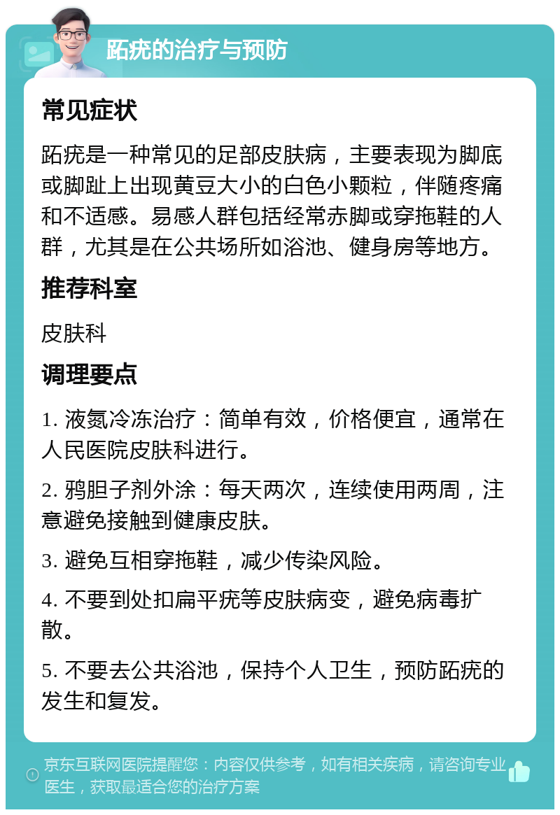 跖疣的治疗与预防 常见症状 跖疣是一种常见的足部皮肤病，主要表现为脚底或脚趾上出现黄豆大小的白色小颗粒，伴随疼痛和不适感。易感人群包括经常赤脚或穿拖鞋的人群，尤其是在公共场所如浴池、健身房等地方。 推荐科室 皮肤科 调理要点 1. 液氮冷冻治疗：简单有效，价格便宜，通常在人民医院皮肤科进行。 2. 鸦胆子剂外涂：每天两次，连续使用两周，注意避免接触到健康皮肤。 3. 避免互相穿拖鞋，减少传染风险。 4. 不要到处扣扁平疣等皮肤病变，避免病毒扩散。 5. 不要去公共浴池，保持个人卫生，预防跖疣的发生和复发。