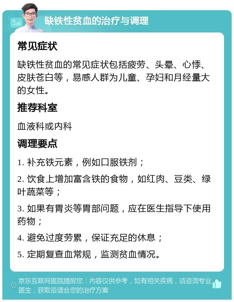 缺铁性贫血的治疗与调理 常见症状 缺铁性贫血的常见症状包括疲劳、头晕、心悸、皮肤苍白等，易感人群为儿童、孕妇和月经量大的女性。 推荐科室 血液科或内科 调理要点 1. 补充铁元素，例如口服铁剂； 2. 饮食上增加富含铁的食物，如红肉、豆类、绿叶蔬菜等； 3. 如果有胃炎等胃部问题，应在医生指导下使用药物； 4. 避免过度劳累，保证充足的休息； 5. 定期复查血常规，监测贫血情况。