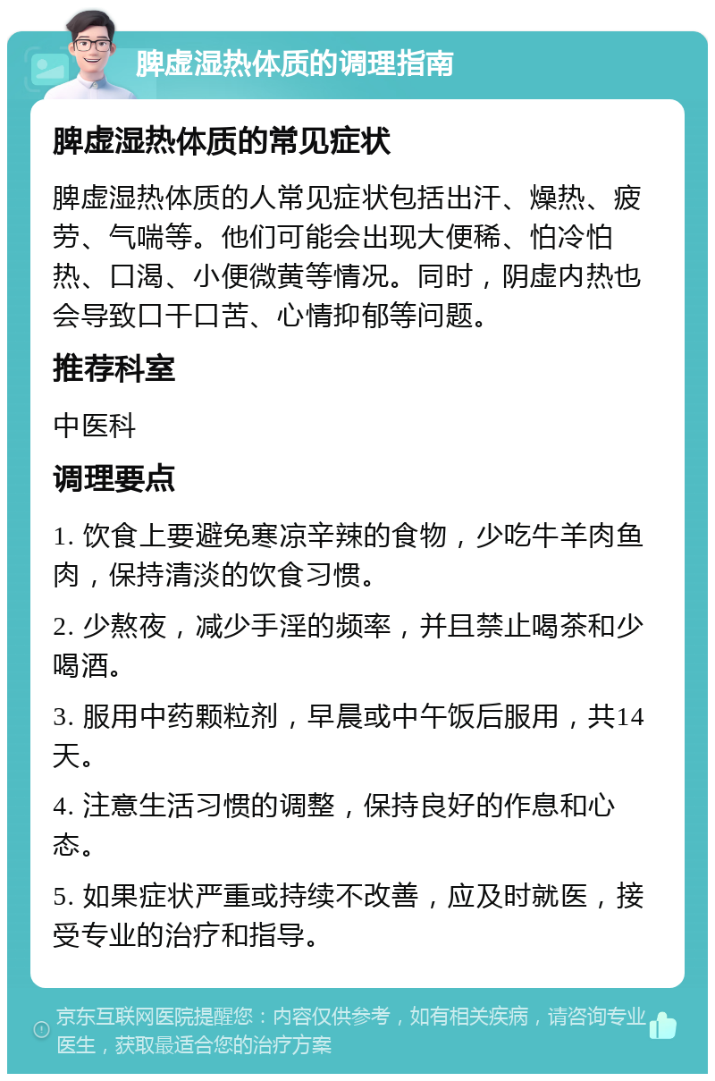 脾虚湿热体质的调理指南 脾虚湿热体质的常见症状 脾虚湿热体质的人常见症状包括出汗、燥热、疲劳、气喘等。他们可能会出现大便稀、怕冷怕热、口渴、小便微黄等情况。同时，阴虚内热也会导致口干口苦、心情抑郁等问题。 推荐科室 中医科 调理要点 1. 饮食上要避免寒凉辛辣的食物，少吃牛羊肉鱼肉，保持清淡的饮食习惯。 2. 少熬夜，减少手淫的频率，并且禁止喝茶和少喝酒。 3. 服用中药颗粒剂，早晨或中午饭后服用，共14天。 4. 注意生活习惯的调整，保持良好的作息和心态。 5. 如果症状严重或持续不改善，应及时就医，接受专业的治疗和指导。