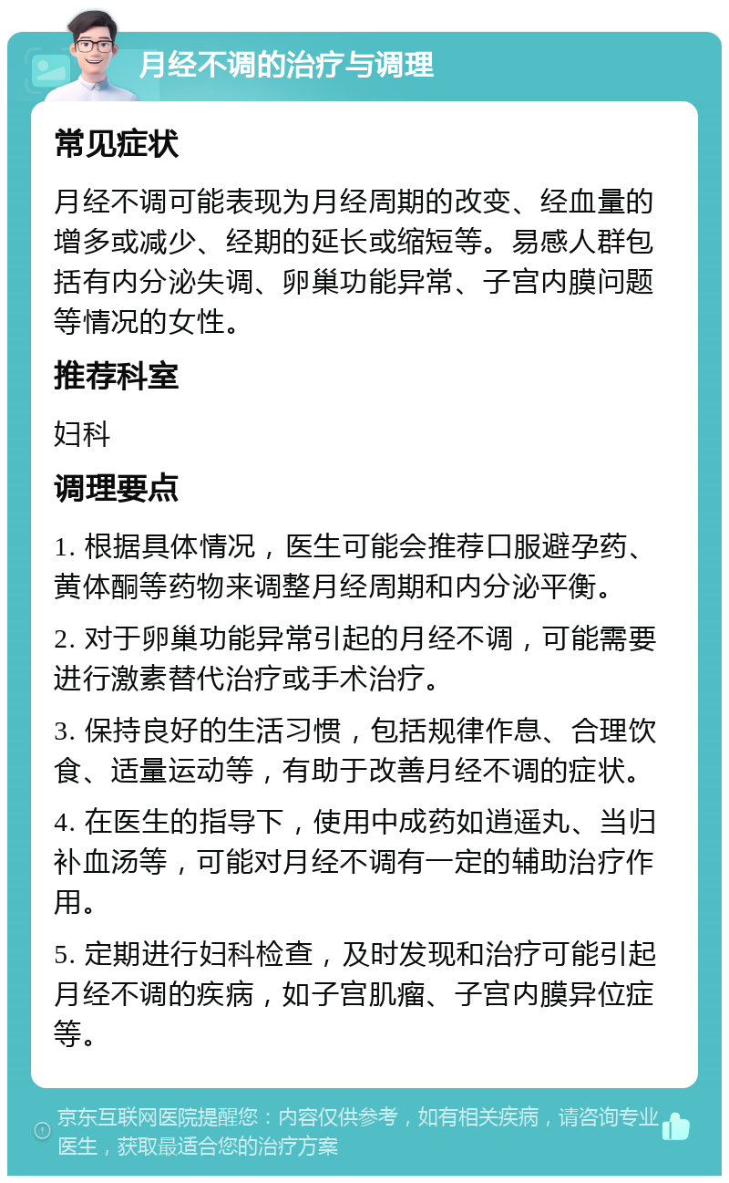 月经不调的治疗与调理 常见症状 月经不调可能表现为月经周期的改变、经血量的增多或减少、经期的延长或缩短等。易感人群包括有内分泌失调、卵巢功能异常、子宫内膜问题等情况的女性。 推荐科室 妇科 调理要点 1. 根据具体情况，医生可能会推荐口服避孕药、黄体酮等药物来调整月经周期和内分泌平衡。 2. 对于卵巢功能异常引起的月经不调，可能需要进行激素替代治疗或手术治疗。 3. 保持良好的生活习惯，包括规律作息、合理饮食、适量运动等，有助于改善月经不调的症状。 4. 在医生的指导下，使用中成药如逍遥丸、当归补血汤等，可能对月经不调有一定的辅助治疗作用。 5. 定期进行妇科检查，及时发现和治疗可能引起月经不调的疾病，如子宫肌瘤、子宫内膜异位症等。