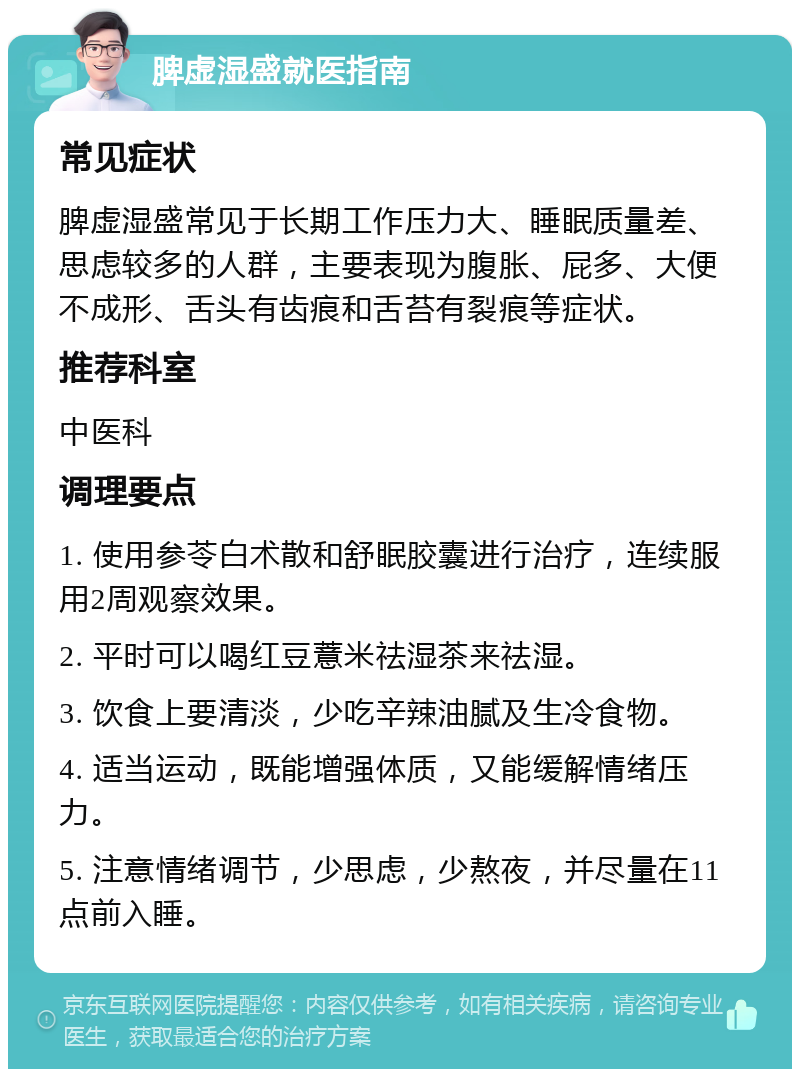 脾虚湿盛就医指南 常见症状 脾虚湿盛常见于长期工作压力大、睡眠质量差、思虑较多的人群，主要表现为腹胀、屁多、大便不成形、舌头有齿痕和舌苔有裂痕等症状。 推荐科室 中医科 调理要点 1. 使用参苓白术散和舒眠胶囊进行治疗，连续服用2周观察效果。 2. 平时可以喝红豆薏米祛湿茶来祛湿。 3. 饮食上要清淡，少吃辛辣油腻及生冷食物。 4. 适当运动，既能增强体质，又能缓解情绪压力。 5. 注意情绪调节，少思虑，少熬夜，并尽量在11点前入睡。