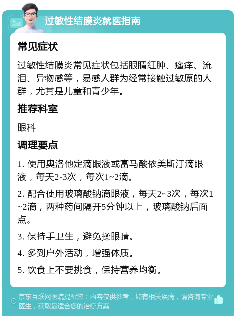 过敏性结膜炎就医指南 常见症状 过敏性结膜炎常见症状包括眼睛红肿、瘙痒、流泪、异物感等，易感人群为经常接触过敏原的人群，尤其是儿童和青少年。 推荐科室 眼科 调理要点 1. 使用奥洛他定滴眼液或富马酸依美斯汀滴眼液，每天2-3次，每次1~2滴。 2. 配合使用玻璃酸钠滴眼液，每天2~3次，每次1~2滴，两种药间隔开5分钟以上，玻璃酸钠后面点。 3. 保持手卫生，避免揉眼睛。 4. 多到户外活动，增强体质。 5. 饮食上不要挑食，保持营养均衡。