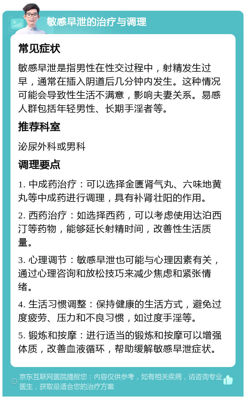 敏感早泄的治疗与调理 常见症状 敏感早泄是指男性在性交过程中，射精发生过早，通常在插入阴道后几分钟内发生。这种情况可能会导致性生活不满意，影响夫妻关系。易感人群包括年轻男性、长期手淫者等。 推荐科室 泌尿外科或男科 调理要点 1. 中成药治疗：可以选择金匮肾气丸、六味地黄丸等中成药进行调理，具有补肾壮阳的作用。 2. 西药治疗：如选择西药，可以考虑使用达泊西汀等药物，能够延长射精时间，改善性生活质量。 3. 心理调节：敏感早泄也可能与心理因素有关，通过心理咨询和放松技巧来减少焦虑和紧张情绪。 4. 生活习惯调整：保持健康的生活方式，避免过度疲劳、压力和不良习惯，如过度手淫等。 5. 锻炼和按摩：进行适当的锻炼和按摩可以增强体质，改善血液循环，帮助缓解敏感早泄症状。