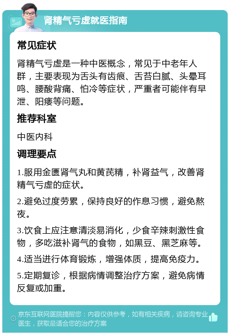 肾精气亏虚就医指南 常见症状 肾精气亏虚是一种中医概念，常见于中老年人群，主要表现为舌头有齿痕、舌苔白腻、头晕耳鸣、腰酸背痛、怕冷等症状，严重者可能伴有早泄、阳痿等问题。 推荐科室 中医内科 调理要点 1.服用金匮肾气丸和黄芪精，补肾益气，改善肾精气亏虚的症状。 2.避免过度劳累，保持良好的作息习惯，避免熬夜。 3.饮食上应注意清淡易消化，少食辛辣刺激性食物，多吃滋补肾气的食物，如黑豆、黑芝麻等。 4.适当进行体育锻炼，增强体质，提高免疫力。 5.定期复诊，根据病情调整治疗方案，避免病情反复或加重。