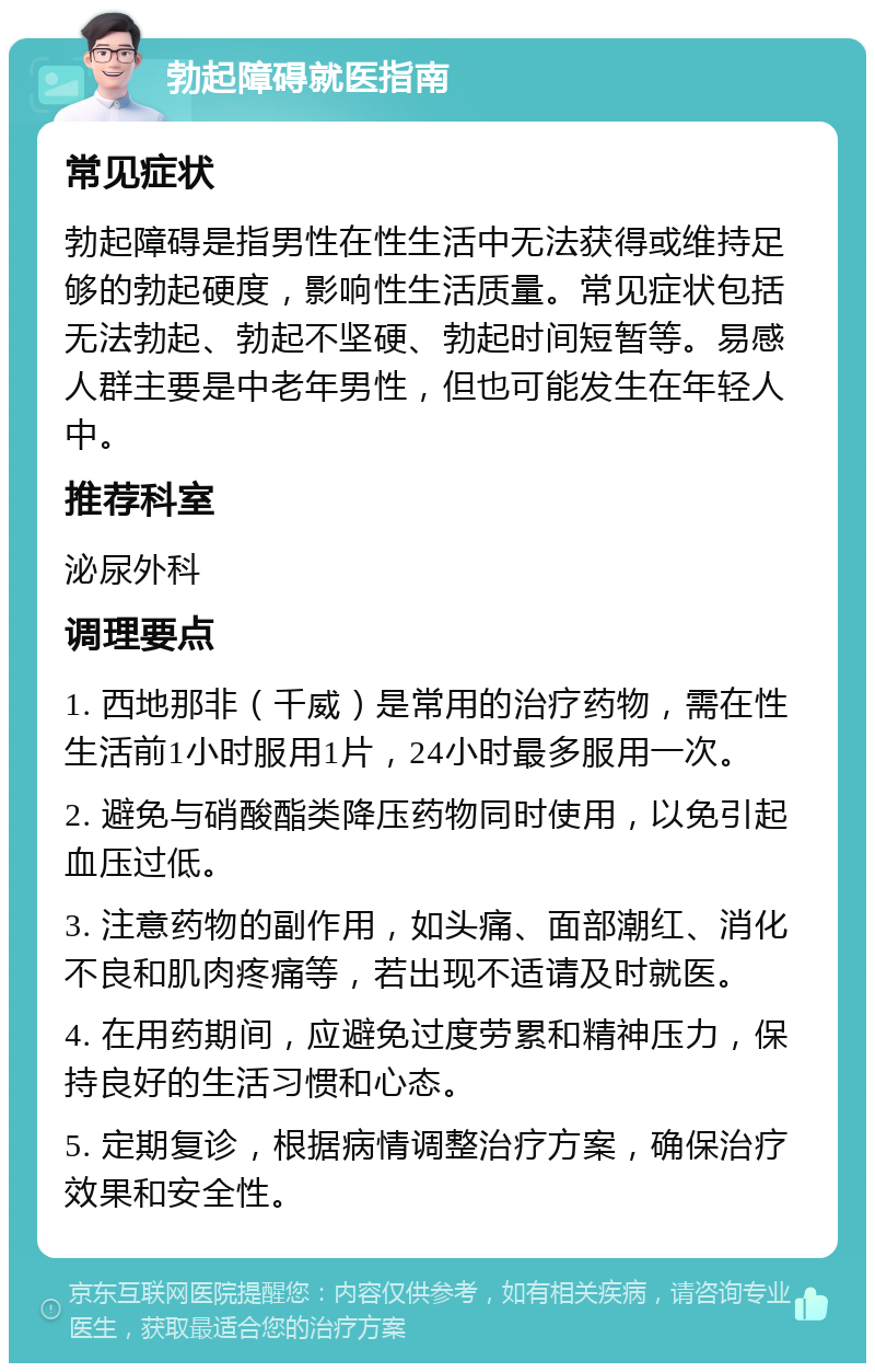 勃起障碍就医指南 常见症状 勃起障碍是指男性在性生活中无法获得或维持足够的勃起硬度，影响性生活质量。常见症状包括无法勃起、勃起不坚硬、勃起时间短暂等。易感人群主要是中老年男性，但也可能发生在年轻人中。 推荐科室 泌尿外科 调理要点 1. 西地那非（千威）是常用的治疗药物，需在性生活前1小时服用1片，24小时最多服用一次。 2. 避免与硝酸酯类降压药物同时使用，以免引起血压过低。 3. 注意药物的副作用，如头痛、面部潮红、消化不良和肌肉疼痛等，若出现不适请及时就医。 4. 在用药期间，应避免过度劳累和精神压力，保持良好的生活习惯和心态。 5. 定期复诊，根据病情调整治疗方案，确保治疗效果和安全性。