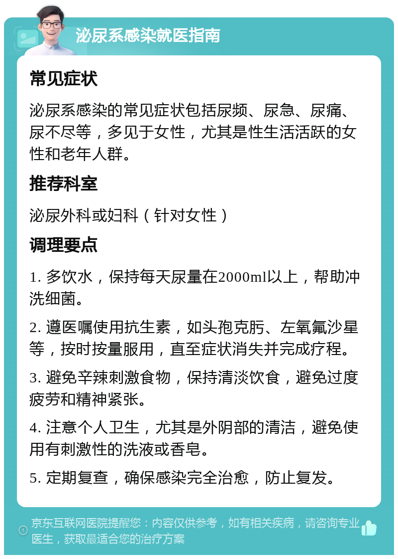 泌尿系感染就医指南 常见症状 泌尿系感染的常见症状包括尿频、尿急、尿痛、尿不尽等，多见于女性，尤其是性生活活跃的女性和老年人群。 推荐科室 泌尿外科或妇科（针对女性） 调理要点 1. 多饮水，保持每天尿量在2000ml以上，帮助冲洗细菌。 2. 遵医嘱使用抗生素，如头孢克肟、左氧氟沙星等，按时按量服用，直至症状消失并完成疗程。 3. 避免辛辣刺激食物，保持清淡饮食，避免过度疲劳和精神紧张。 4. 注意个人卫生，尤其是外阴部的清洁，避免使用有刺激性的洗液或香皂。 5. 定期复查，确保感染完全治愈，防止复发。