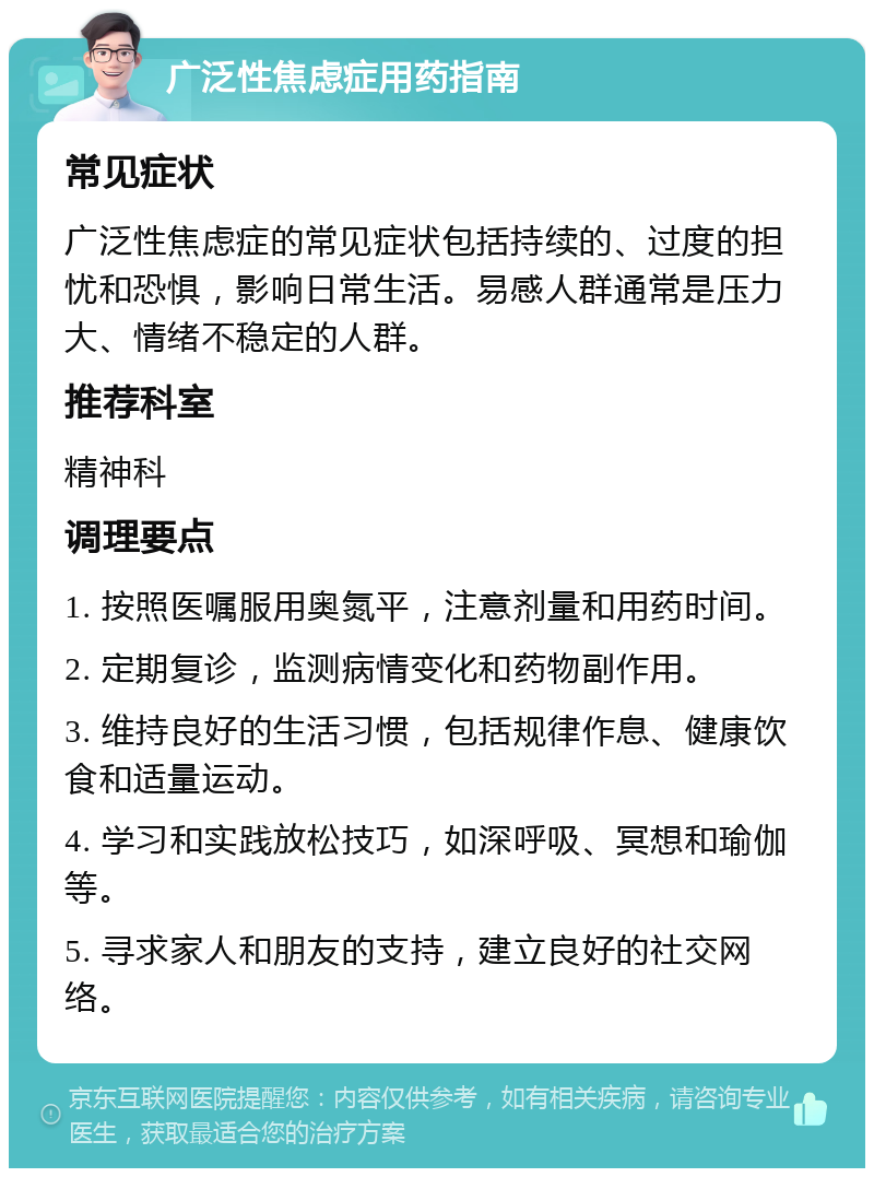 广泛性焦虑症用药指南 常见症状 广泛性焦虑症的常见症状包括持续的、过度的担忧和恐惧，影响日常生活。易感人群通常是压力大、情绪不稳定的人群。 推荐科室 精神科 调理要点 1. 按照医嘱服用奥氮平，注意剂量和用药时间。 2. 定期复诊，监测病情变化和药物副作用。 3. 维持良好的生活习惯，包括规律作息、健康饮食和适量运动。 4. 学习和实践放松技巧，如深呼吸、冥想和瑜伽等。 5. 寻求家人和朋友的支持，建立良好的社交网络。