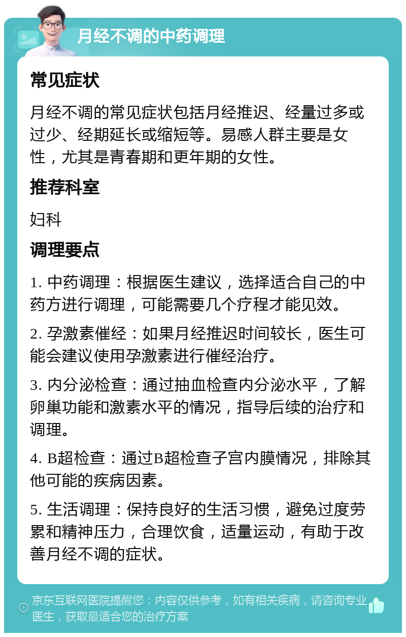 月经不调的中药调理 常见症状 月经不调的常见症状包括月经推迟、经量过多或过少、经期延长或缩短等。易感人群主要是女性，尤其是青春期和更年期的女性。 推荐科室 妇科 调理要点 1. 中药调理：根据医生建议，选择适合自己的中药方进行调理，可能需要几个疗程才能见效。 2. 孕激素催经：如果月经推迟时间较长，医生可能会建议使用孕激素进行催经治疗。 3. 内分泌检查：通过抽血检查内分泌水平，了解卵巢功能和激素水平的情况，指导后续的治疗和调理。 4. B超检查：通过B超检查子宫内膜情况，排除其他可能的疾病因素。 5. 生活调理：保持良好的生活习惯，避免过度劳累和精神压力，合理饮食，适量运动，有助于改善月经不调的症状。