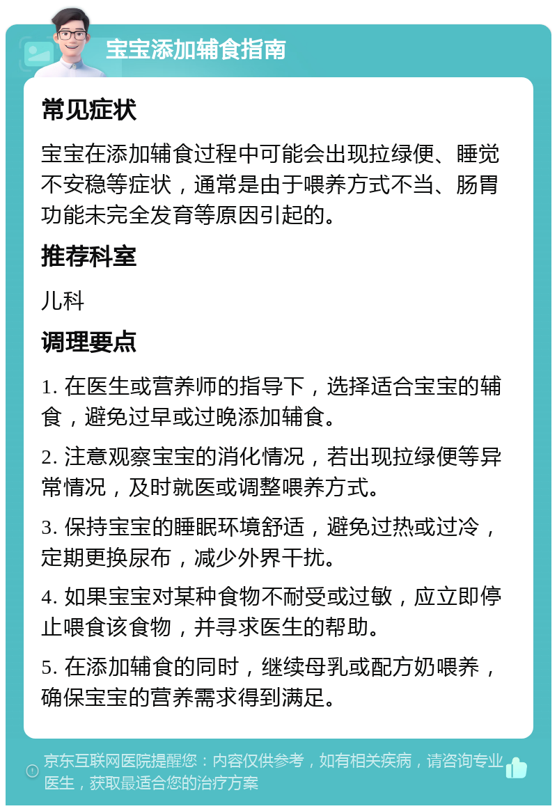 宝宝添加辅食指南 常见症状 宝宝在添加辅食过程中可能会出现拉绿便、睡觉不安稳等症状，通常是由于喂养方式不当、肠胃功能未完全发育等原因引起的。 推荐科室 儿科 调理要点 1. 在医生或营养师的指导下，选择适合宝宝的辅食，避免过早或过晚添加辅食。 2. 注意观察宝宝的消化情况，若出现拉绿便等异常情况，及时就医或调整喂养方式。 3. 保持宝宝的睡眠环境舒适，避免过热或过冷，定期更换尿布，减少外界干扰。 4. 如果宝宝对某种食物不耐受或过敏，应立即停止喂食该食物，并寻求医生的帮助。 5. 在添加辅食的同时，继续母乳或配方奶喂养，确保宝宝的营养需求得到满足。