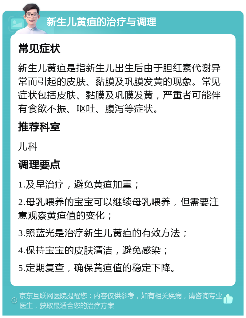 新生儿黄疸的治疗与调理 常见症状 新生儿黄疸是指新生儿出生后由于胆红素代谢异常而引起的皮肤、黏膜及巩膜发黄的现象。常见症状包括皮肤、黏膜及巩膜发黄，严重者可能伴有食欲不振、呕吐、腹泻等症状。 推荐科室 儿科 调理要点 1.及早治疗，避免黄疸加重； 2.母乳喂养的宝宝可以继续母乳喂养，但需要注意观察黄疸值的变化； 3.照蓝光是治疗新生儿黄疸的有效方法； 4.保持宝宝的皮肤清洁，避免感染； 5.定期复查，确保黄疸值的稳定下降。