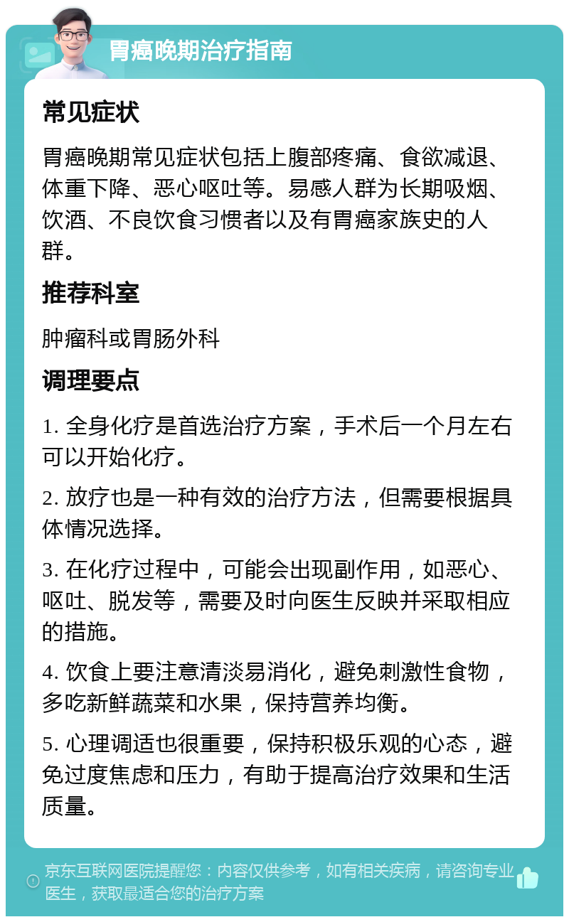 胃癌晚期治疗指南 常见症状 胃癌晚期常见症状包括上腹部疼痛、食欲减退、体重下降、恶心呕吐等。易感人群为长期吸烟、饮酒、不良饮食习惯者以及有胃癌家族史的人群。 推荐科室 肿瘤科或胃肠外科 调理要点 1. 全身化疗是首选治疗方案，手术后一个月左右可以开始化疗。 2. 放疗也是一种有效的治疗方法，但需要根据具体情况选择。 3. 在化疗过程中，可能会出现副作用，如恶心、呕吐、脱发等，需要及时向医生反映并采取相应的措施。 4. 饮食上要注意清淡易消化，避免刺激性食物，多吃新鲜蔬菜和水果，保持营养均衡。 5. 心理调适也很重要，保持积极乐观的心态，避免过度焦虑和压力，有助于提高治疗效果和生活质量。