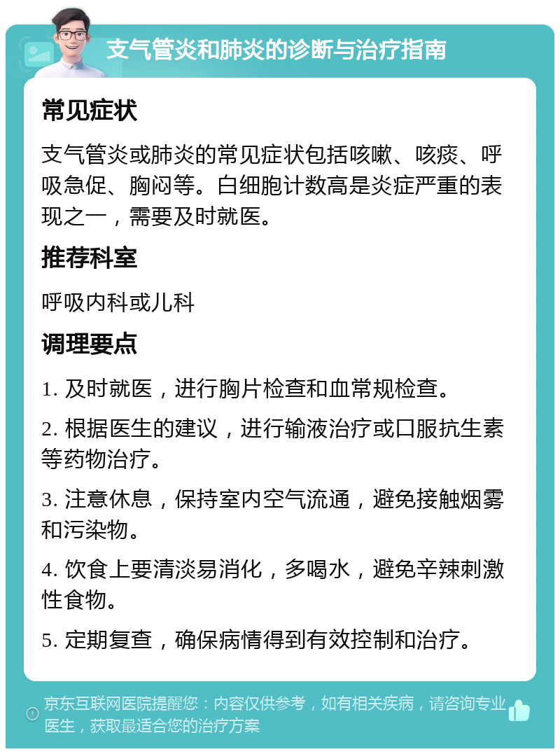 支气管炎和肺炎的诊断与治疗指南 常见症状 支气管炎或肺炎的常见症状包括咳嗽、咳痰、呼吸急促、胸闷等。白细胞计数高是炎症严重的表现之一，需要及时就医。 推荐科室 呼吸内科或儿科 调理要点 1. 及时就医，进行胸片检查和血常规检查。 2. 根据医生的建议，进行输液治疗或口服抗生素等药物治疗。 3. 注意休息，保持室内空气流通，避免接触烟雾和污染物。 4. 饮食上要清淡易消化，多喝水，避免辛辣刺激性食物。 5. 定期复查，确保病情得到有效控制和治疗。