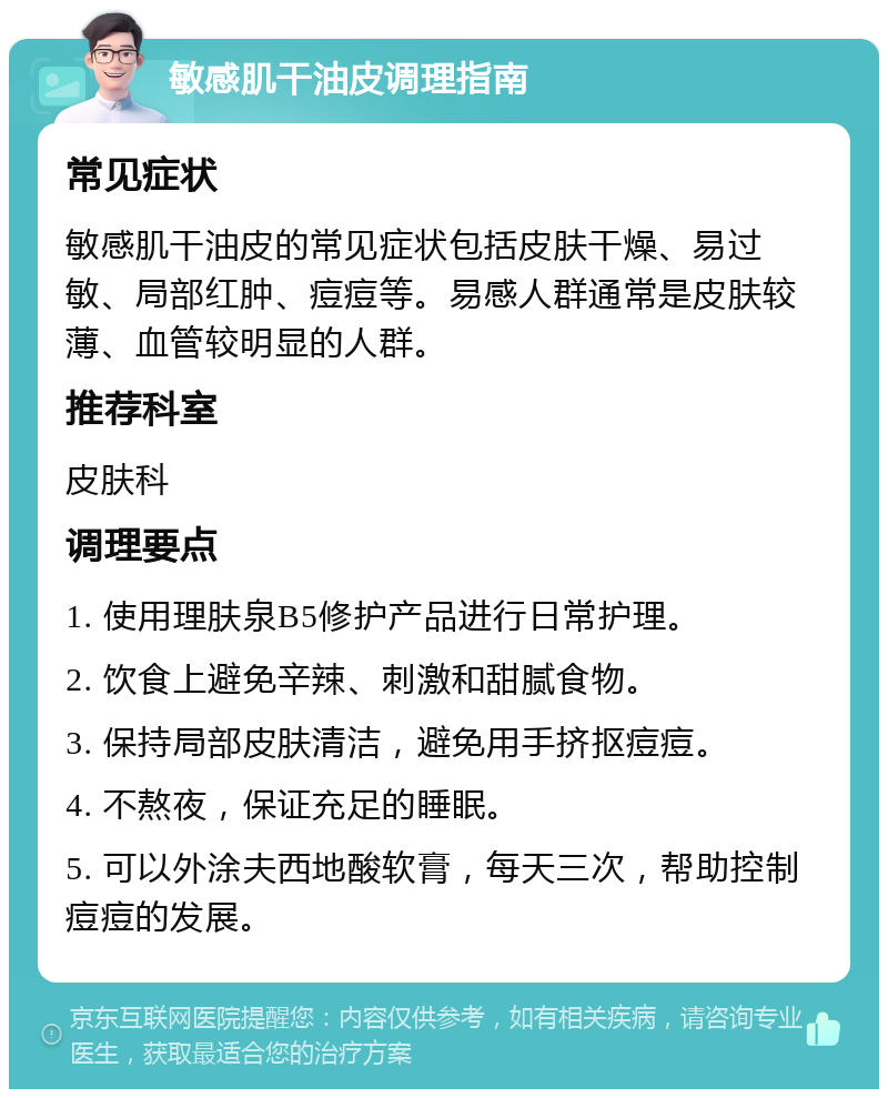 敏感肌干油皮调理指南 常见症状 敏感肌干油皮的常见症状包括皮肤干燥、易过敏、局部红肿、痘痘等。易感人群通常是皮肤较薄、血管较明显的人群。 推荐科室 皮肤科 调理要点 1. 使用理肤泉B5修护产品进行日常护理。 2. 饮食上避免辛辣、刺激和甜腻食物。 3. 保持局部皮肤清洁，避免用手挤抠痘痘。 4. 不熬夜，保证充足的睡眠。 5. 可以外涂夫西地酸软膏，每天三次，帮助控制痘痘的发展。