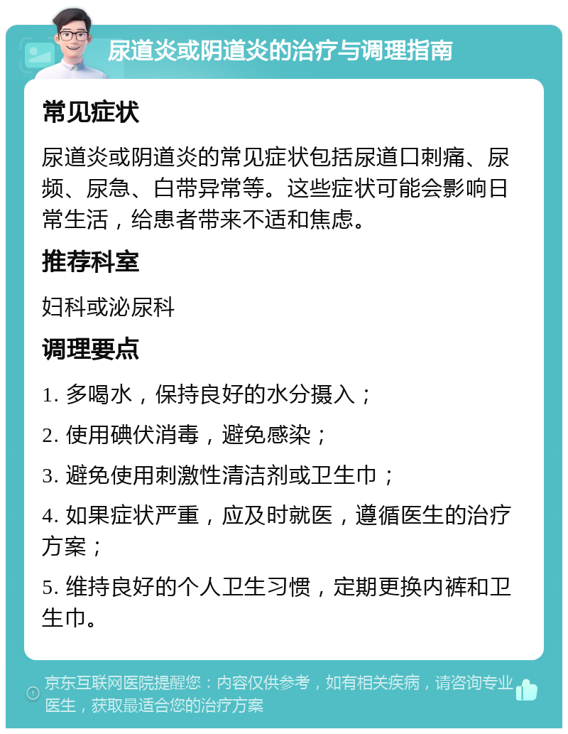 尿道炎或阴道炎的治疗与调理指南 常见症状 尿道炎或阴道炎的常见症状包括尿道口刺痛、尿频、尿急、白带异常等。这些症状可能会影响日常生活，给患者带来不适和焦虑。 推荐科室 妇科或泌尿科 调理要点 1. 多喝水，保持良好的水分摄入； 2. 使用碘伏消毒，避免感染； 3. 避免使用刺激性清洁剂或卫生巾； 4. 如果症状严重，应及时就医，遵循医生的治疗方案； 5. 维持良好的个人卫生习惯，定期更换内裤和卫生巾。