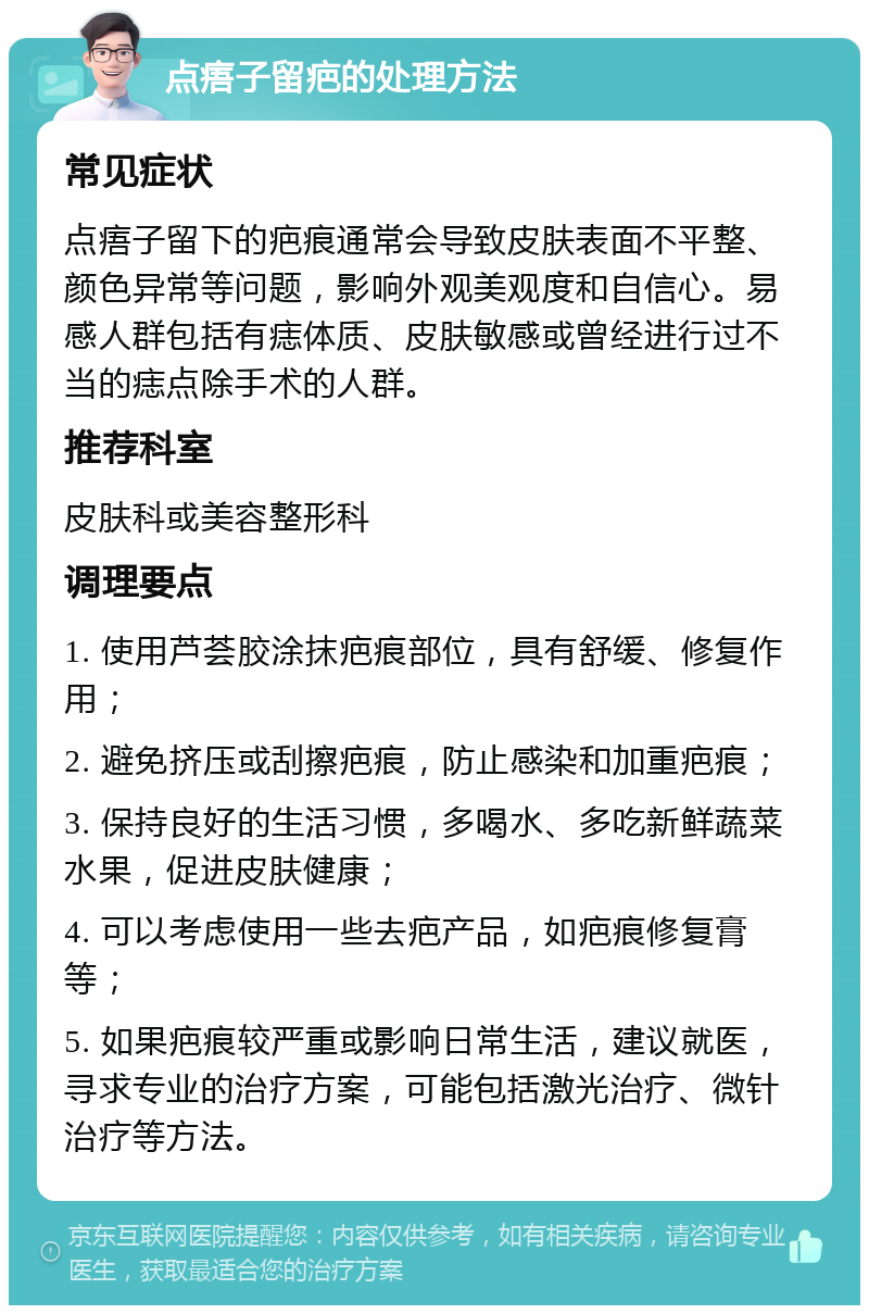 点痦子留疤的处理方法 常见症状 点痦子留下的疤痕通常会导致皮肤表面不平整、颜色异常等问题，影响外观美观度和自信心。易感人群包括有痣体质、皮肤敏感或曾经进行过不当的痣点除手术的人群。 推荐科室 皮肤科或美容整形科 调理要点 1. 使用芦荟胶涂抹疤痕部位，具有舒缓、修复作用； 2. 避免挤压或刮擦疤痕，防止感染和加重疤痕； 3. 保持良好的生活习惯，多喝水、多吃新鲜蔬菜水果，促进皮肤健康； 4. 可以考虑使用一些去疤产品，如疤痕修复膏等； 5. 如果疤痕较严重或影响日常生活，建议就医，寻求专业的治疗方案，可能包括激光治疗、微针治疗等方法。