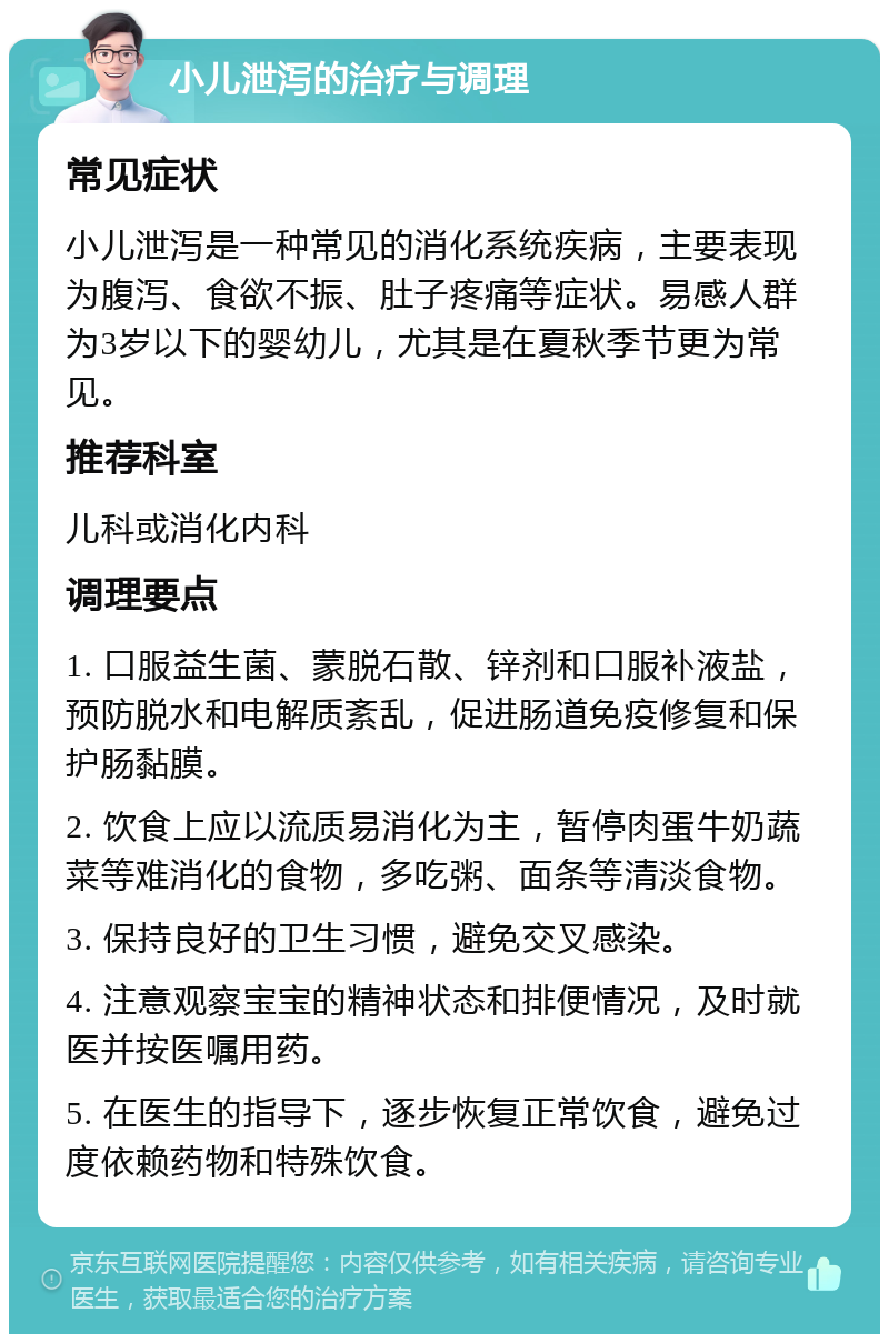 小儿泄泻的治疗与调理 常见症状 小儿泄泻是一种常见的消化系统疾病，主要表现为腹泻、食欲不振、肚子疼痛等症状。易感人群为3岁以下的婴幼儿，尤其是在夏秋季节更为常见。 推荐科室 儿科或消化内科 调理要点 1. 口服益生菌、蒙脱石散、锌剂和口服补液盐，预防脱水和电解质紊乱，促进肠道免疫修复和保护肠黏膜。 2. 饮食上应以流质易消化为主，暂停肉蛋牛奶蔬菜等难消化的食物，多吃粥、面条等清淡食物。 3. 保持良好的卫生习惯，避免交叉感染。 4. 注意观察宝宝的精神状态和排便情况，及时就医并按医嘱用药。 5. 在医生的指导下，逐步恢复正常饮食，避免过度依赖药物和特殊饮食。