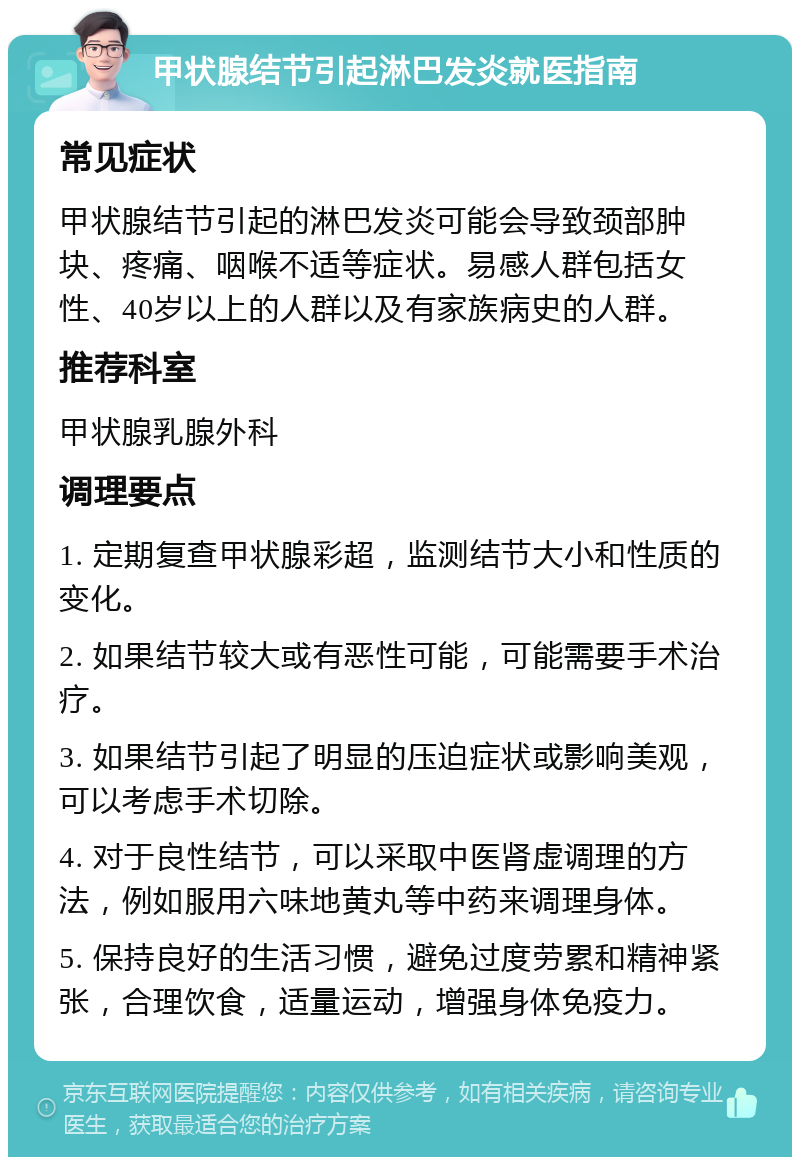 甲状腺结节引起淋巴发炎就医指南 常见症状 甲状腺结节引起的淋巴发炎可能会导致颈部肿块、疼痛、咽喉不适等症状。易感人群包括女性、40岁以上的人群以及有家族病史的人群。 推荐科室 甲状腺乳腺外科 调理要点 1. 定期复查甲状腺彩超，监测结节大小和性质的变化。 2. 如果结节较大或有恶性可能，可能需要手术治疗。 3. 如果结节引起了明显的压迫症状或影响美观，可以考虑手术切除。 4. 对于良性结节，可以采取中医肾虚调理的方法，例如服用六味地黄丸等中药来调理身体。 5. 保持良好的生活习惯，避免过度劳累和精神紧张，合理饮食，适量运动，增强身体免疫力。