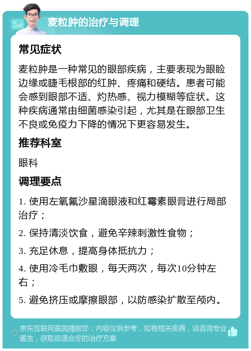 麦粒肿的治疗与调理 常见症状 麦粒肿是一种常见的眼部疾病，主要表现为眼睑边缘或睫毛根部的红肿、疼痛和硬结。患者可能会感到眼部不适、灼热感、视力模糊等症状。这种疾病通常由细菌感染引起，尤其是在眼部卫生不良或免疫力下降的情况下更容易发生。 推荐科室 眼科 调理要点 1. 使用左氧氟沙星滴眼液和红霉素眼膏进行局部治疗； 2. 保持清淡饮食，避免辛辣刺激性食物； 3. 充足休息，提高身体抵抗力； 4. 使用冷毛巾敷眼，每天两次，每次10分钟左右； 5. 避免挤压或摩擦眼部，以防感染扩散至颅内。