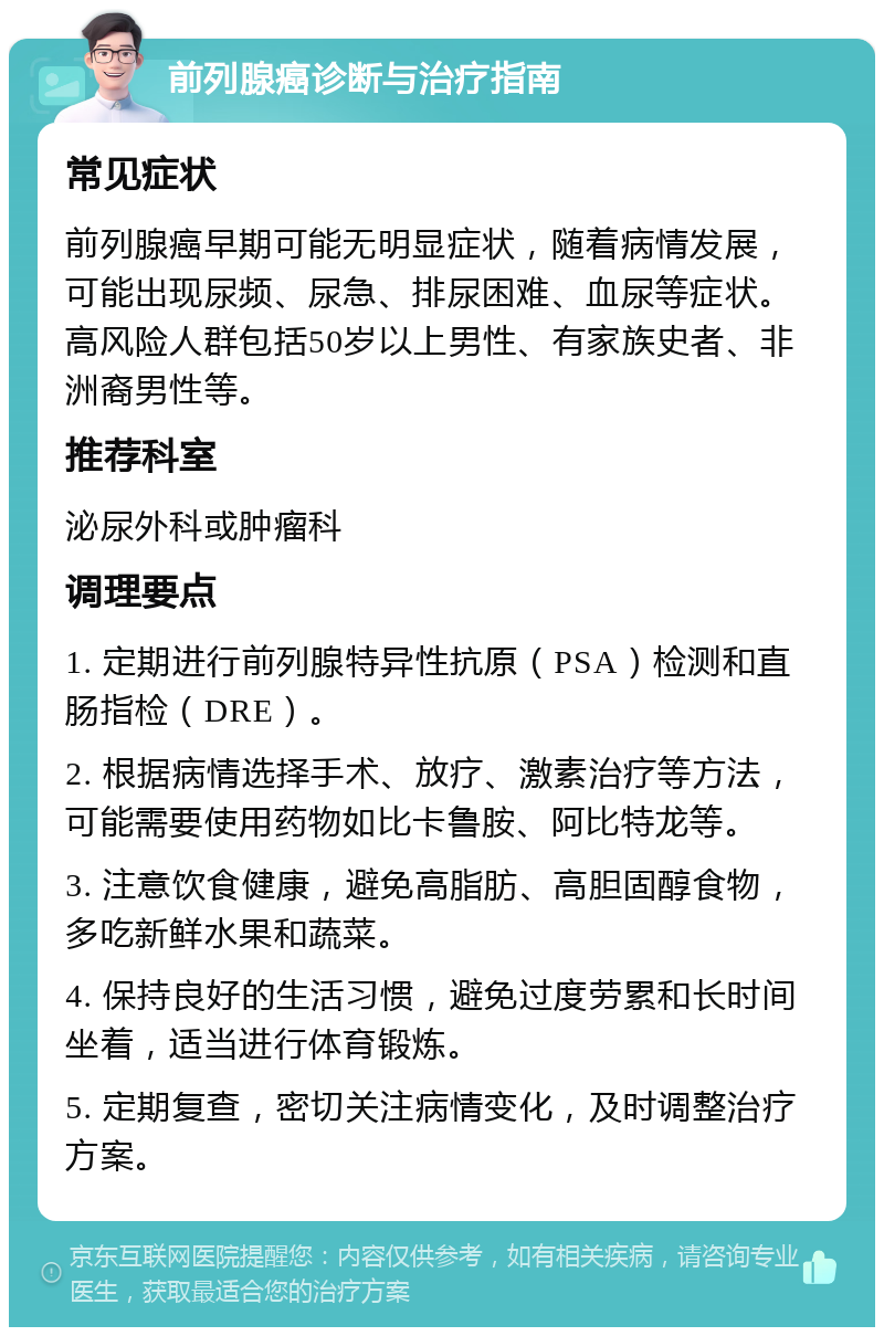 前列腺癌诊断与治疗指南 常见症状 前列腺癌早期可能无明显症状，随着病情发展，可能出现尿频、尿急、排尿困难、血尿等症状。高风险人群包括50岁以上男性、有家族史者、非洲裔男性等。 推荐科室 泌尿外科或肿瘤科 调理要点 1. 定期进行前列腺特异性抗原（PSA）检测和直肠指检（DRE）。 2. 根据病情选择手术、放疗、激素治疗等方法，可能需要使用药物如比卡鲁胺、阿比特龙等。 3. 注意饮食健康，避免高脂肪、高胆固醇食物，多吃新鲜水果和蔬菜。 4. 保持良好的生活习惯，避免过度劳累和长时间坐着，适当进行体育锻炼。 5. 定期复查，密切关注病情变化，及时调整治疗方案。