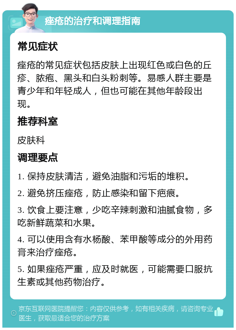 痤疮的治疗和调理指南 常见症状 痤疮的常见症状包括皮肤上出现红色或白色的丘疹、脓疱、黑头和白头粉刺等。易感人群主要是青少年和年轻成人，但也可能在其他年龄段出现。 推荐科室 皮肤科 调理要点 1. 保持皮肤清洁，避免油脂和污垢的堆积。 2. 避免挤压痤疮，防止感染和留下疤痕。 3. 饮食上要注意，少吃辛辣刺激和油腻食物，多吃新鲜蔬菜和水果。 4. 可以使用含有水杨酸、苯甲酸等成分的外用药膏来治疗痤疮。 5. 如果痤疮严重，应及时就医，可能需要口服抗生素或其他药物治疗。