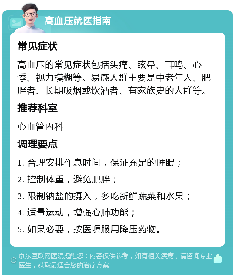 高血压就医指南 常见症状 高血压的常见症状包括头痛、眩晕、耳鸣、心悸、视力模糊等。易感人群主要是中老年人、肥胖者、长期吸烟或饮酒者、有家族史的人群等。 推荐科室 心血管内科 调理要点 1. 合理安排作息时间，保证充足的睡眠； 2. 控制体重，避免肥胖； 3. 限制钠盐的摄入，多吃新鲜蔬菜和水果； 4. 适量运动，增强心肺功能； 5. 如果必要，按医嘱服用降压药物。