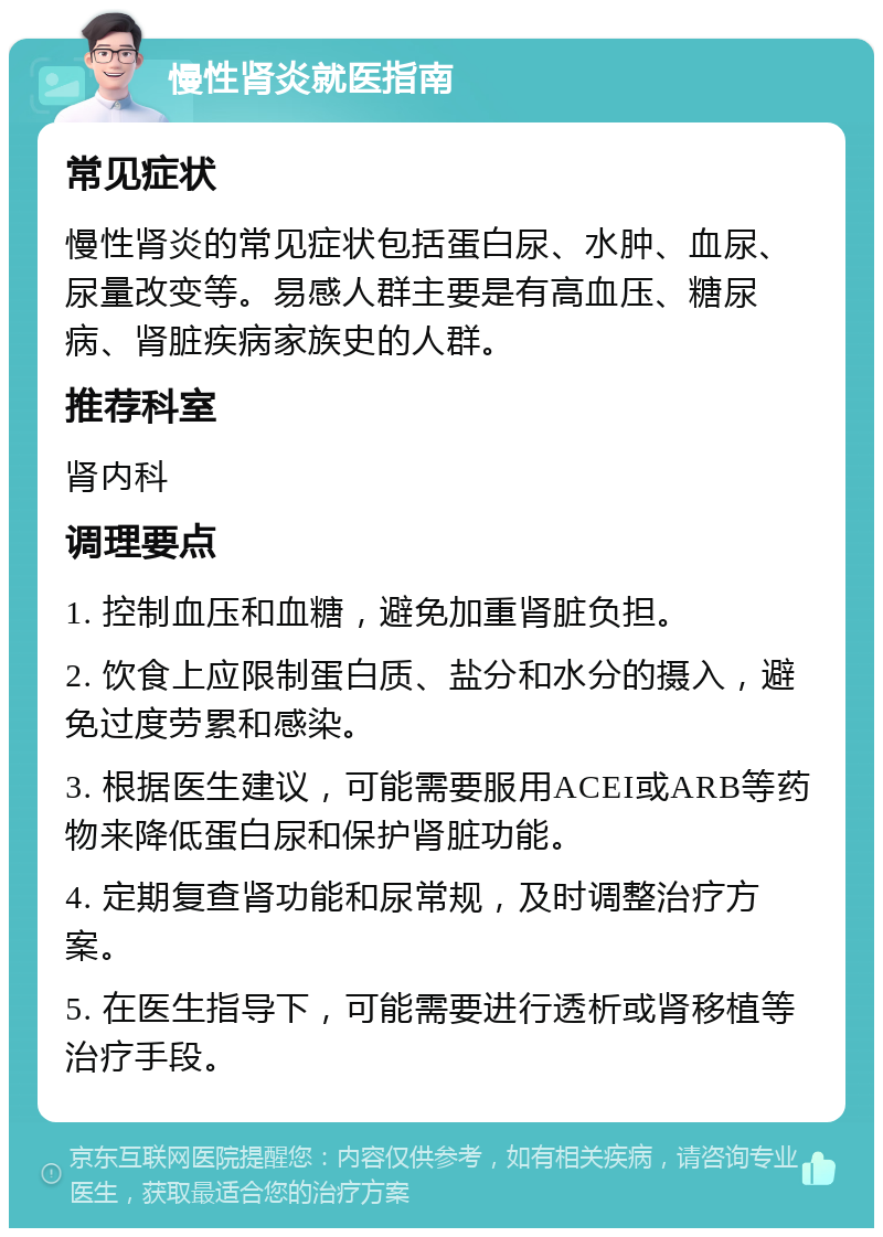 慢性肾炎就医指南 常见症状 慢性肾炎的常见症状包括蛋白尿、水肿、血尿、尿量改变等。易感人群主要是有高血压、糖尿病、肾脏疾病家族史的人群。 推荐科室 肾内科 调理要点 1. 控制血压和血糖，避免加重肾脏负担。 2. 饮食上应限制蛋白质、盐分和水分的摄入，避免过度劳累和感染。 3. 根据医生建议，可能需要服用ACEI或ARB等药物来降低蛋白尿和保护肾脏功能。 4. 定期复查肾功能和尿常规，及时调整治疗方案。 5. 在医生指导下，可能需要进行透析或肾移植等治疗手段。