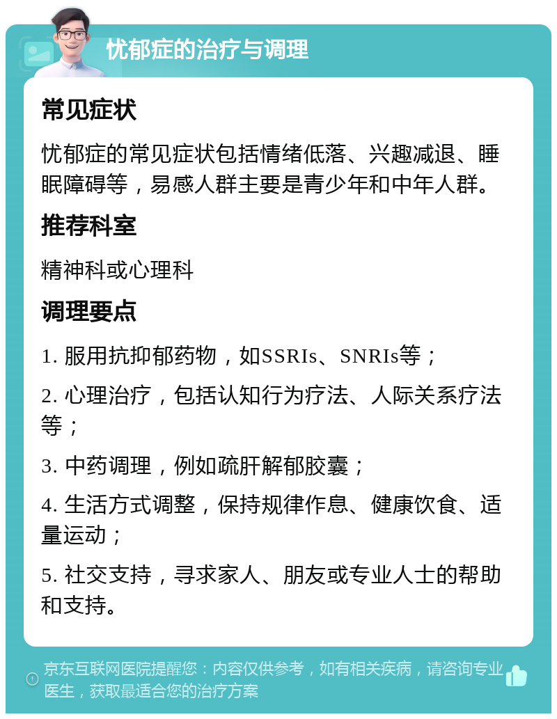 忧郁症的治疗与调理 常见症状 忧郁症的常见症状包括情绪低落、兴趣减退、睡眠障碍等，易感人群主要是青少年和中年人群。 推荐科室 精神科或心理科 调理要点 1. 服用抗抑郁药物，如SSRIs、SNRIs等； 2. 心理治疗，包括认知行为疗法、人际关系疗法等； 3. 中药调理，例如疏肝解郁胶囊； 4. 生活方式调整，保持规律作息、健康饮食、适量运动； 5. 社交支持，寻求家人、朋友或专业人士的帮助和支持。