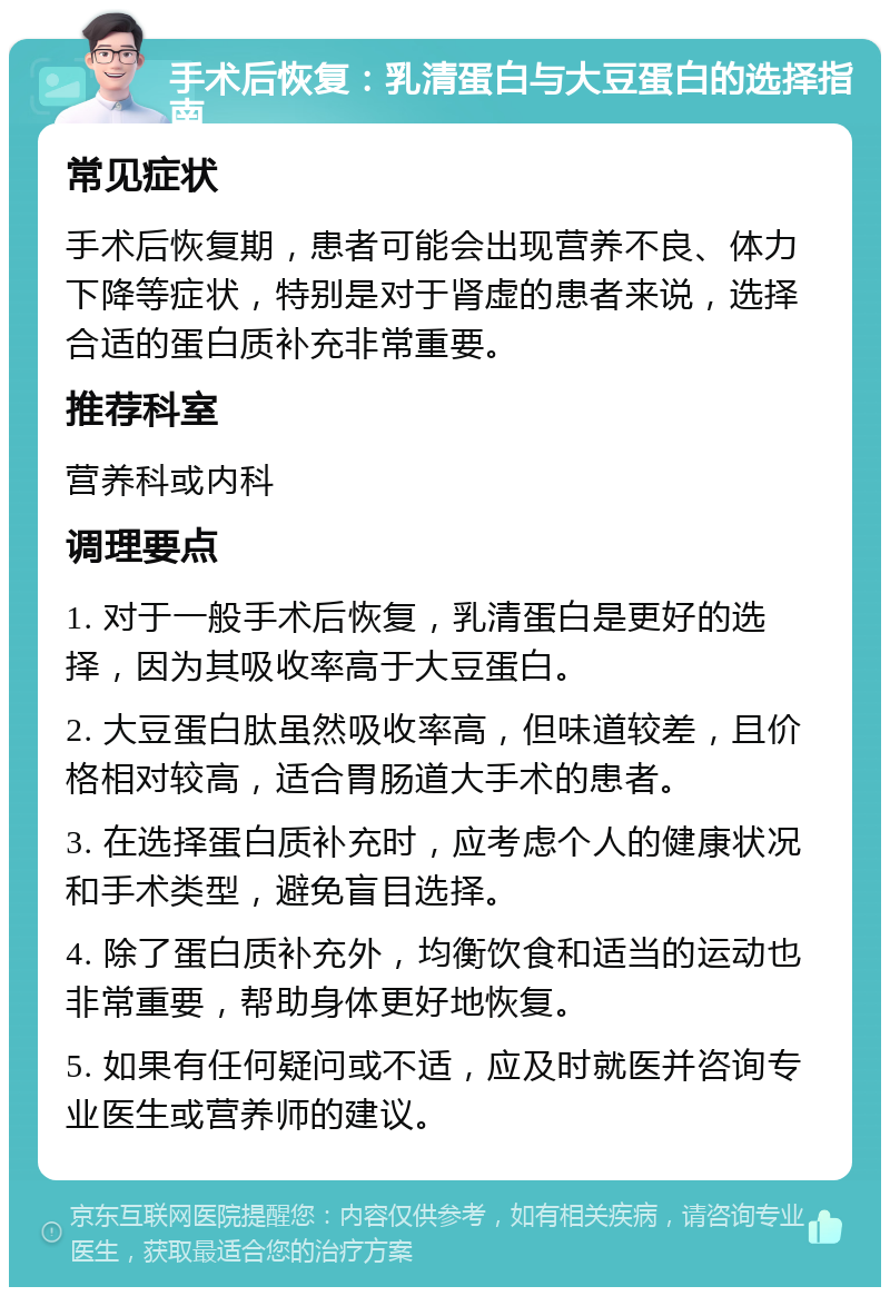 手术后恢复：乳清蛋白与大豆蛋白的选择指南 常见症状 手术后恢复期，患者可能会出现营养不良、体力下降等症状，特别是对于肾虚的患者来说，选择合适的蛋白质补充非常重要。 推荐科室 营养科或内科 调理要点 1. 对于一般手术后恢复，乳清蛋白是更好的选择，因为其吸收率高于大豆蛋白。 2. 大豆蛋白肽虽然吸收率高，但味道较差，且价格相对较高，适合胃肠道大手术的患者。 3. 在选择蛋白质补充时，应考虑个人的健康状况和手术类型，避免盲目选择。 4. 除了蛋白质补充外，均衡饮食和适当的运动也非常重要，帮助身体更好地恢复。 5. 如果有任何疑问或不适，应及时就医并咨询专业医生或营养师的建议。