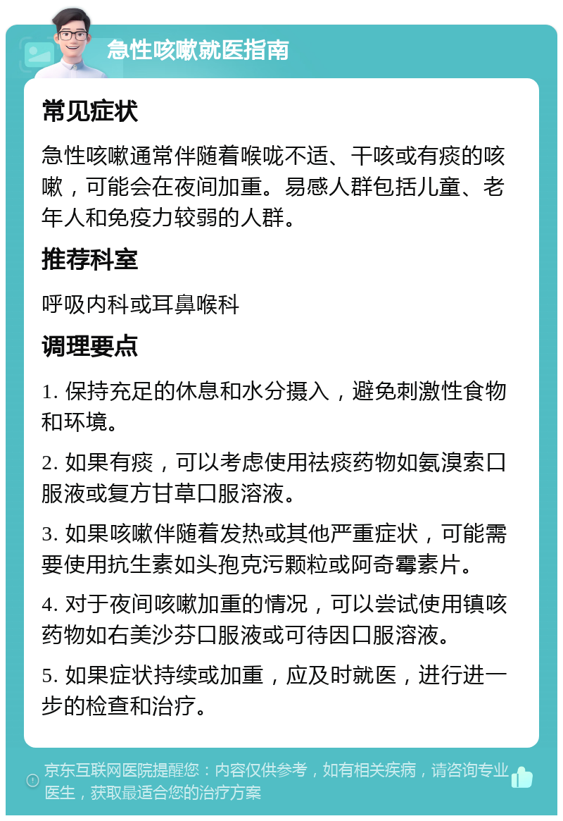 急性咳嗽就医指南 常见症状 急性咳嗽通常伴随着喉咙不适、干咳或有痰的咳嗽，可能会在夜间加重。易感人群包括儿童、老年人和免疫力较弱的人群。 推荐科室 呼吸内科或耳鼻喉科 调理要点 1. 保持充足的休息和水分摄入，避免刺激性食物和环境。 2. 如果有痰，可以考虑使用祛痰药物如氨溴索口服液或复方甘草口服溶液。 3. 如果咳嗽伴随着发热或其他严重症状，可能需要使用抗生素如头孢克污颗粒或阿奇霉素片。 4. 对于夜间咳嗽加重的情况，可以尝试使用镇咳药物如右美沙芬口服液或可待因口服溶液。 5. 如果症状持续或加重，应及时就医，进行进一步的检查和治疗。