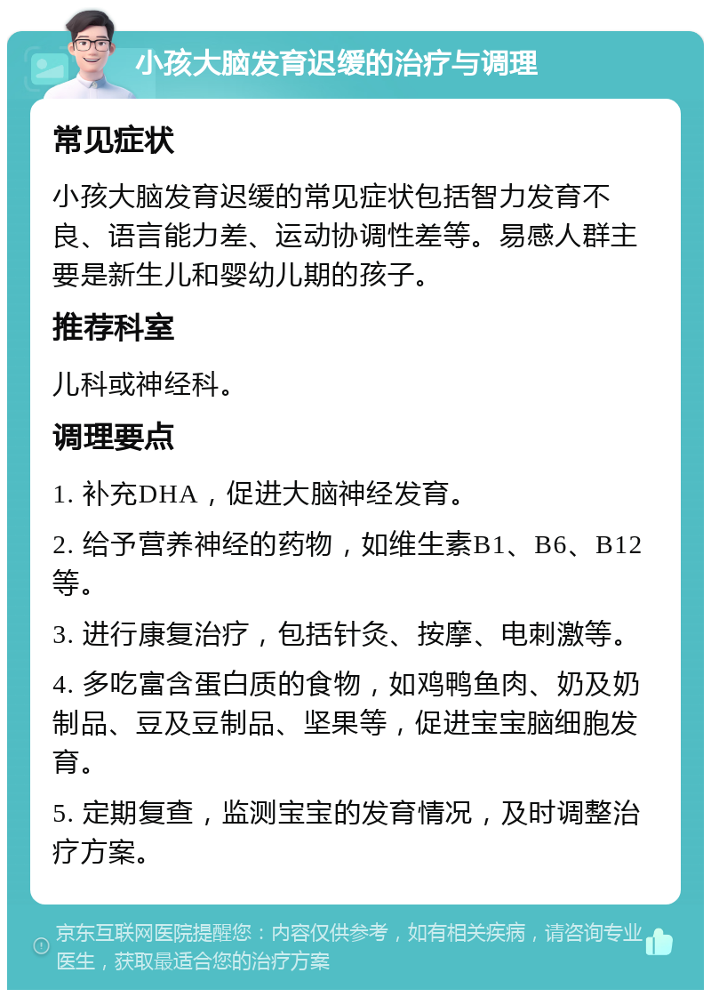 小孩大脑发育迟缓的治疗与调理 常见症状 小孩大脑发育迟缓的常见症状包括智力发育不良、语言能力差、运动协调性差等。易感人群主要是新生儿和婴幼儿期的孩子。 推荐科室 儿科或神经科。 调理要点 1. 补充DHA，促进大脑神经发育。 2. 给予营养神经的药物，如维生素B1、B6、B12等。 3. 进行康复治疗，包括针灸、按摩、电刺激等。 4. 多吃富含蛋白质的食物，如鸡鸭鱼肉、奶及奶制品、豆及豆制品、坚果等，促进宝宝脑细胞发育。 5. 定期复查，监测宝宝的发育情况，及时调整治疗方案。