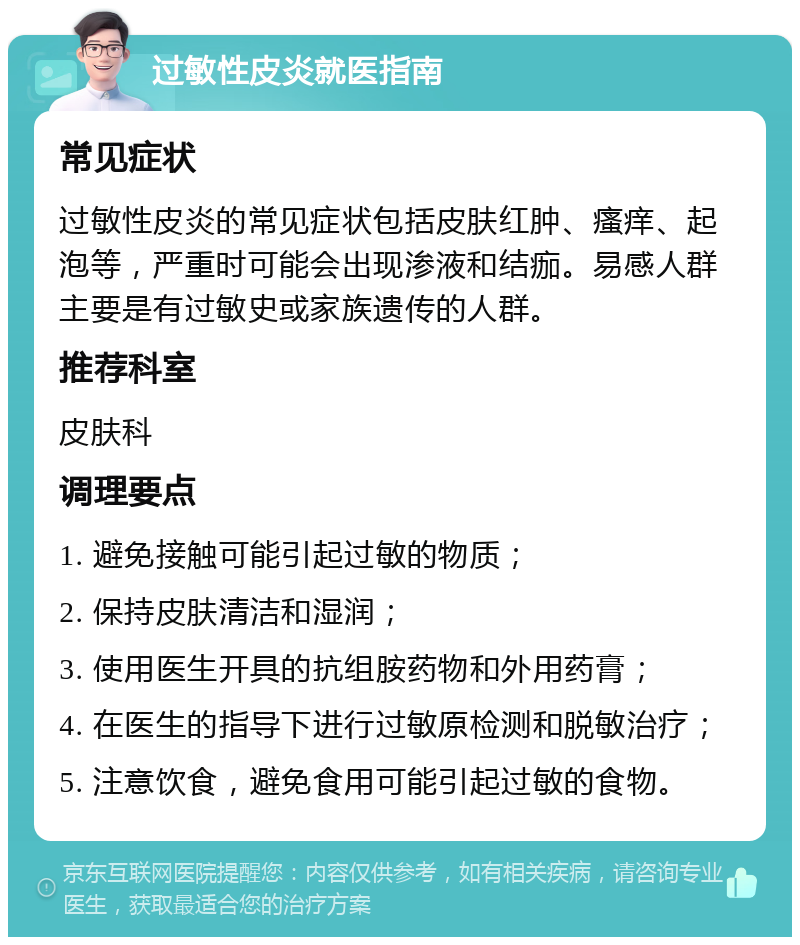 过敏性皮炎就医指南 常见症状 过敏性皮炎的常见症状包括皮肤红肿、瘙痒、起泡等，严重时可能会出现渗液和结痂。易感人群主要是有过敏史或家族遗传的人群。 推荐科室 皮肤科 调理要点 1. 避免接触可能引起过敏的物质； 2. 保持皮肤清洁和湿润； 3. 使用医生开具的抗组胺药物和外用药膏； 4. 在医生的指导下进行过敏原检测和脱敏治疗； 5. 注意饮食，避免食用可能引起过敏的食物。