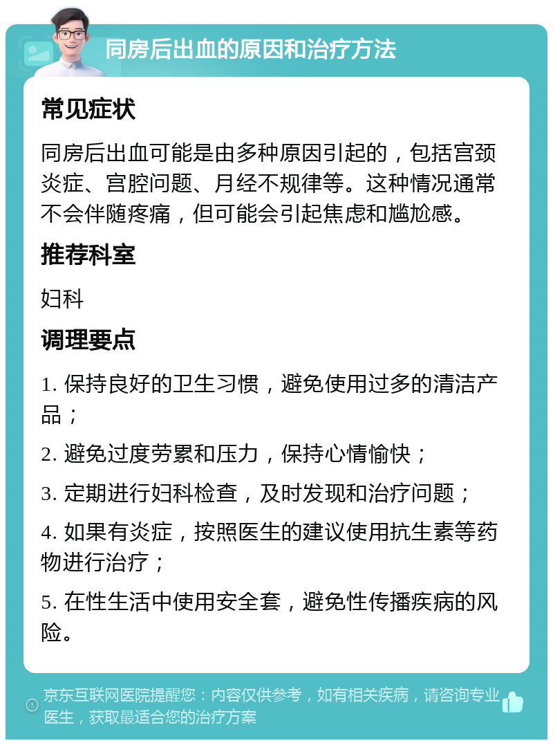 同房后出血的原因和治疗方法 常见症状 同房后出血可能是由多种原因引起的，包括宫颈炎症、宫腔问题、月经不规律等。这种情况通常不会伴随疼痛，但可能会引起焦虑和尴尬感。 推荐科室 妇科 调理要点 1. 保持良好的卫生习惯，避免使用过多的清洁产品； 2. 避免过度劳累和压力，保持心情愉快； 3. 定期进行妇科检查，及时发现和治疗问题； 4. 如果有炎症，按照医生的建议使用抗生素等药物进行治疗； 5. 在性生活中使用安全套，避免性传播疾病的风险。