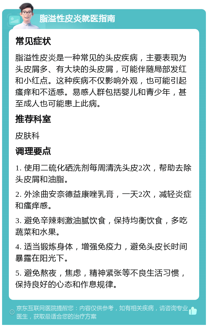 脂溢性皮炎就医指南 常见症状 脂溢性皮炎是一种常见的头皮疾病，主要表现为头皮屑多、有大块的头皮屑，可能伴随局部发红和小红点。这种疾病不仅影响外观，也可能引起瘙痒和不适感。易感人群包括婴儿和青少年，甚至成人也可能患上此病。 推荐科室 皮肤科 调理要点 1. 使用二硫化硒洗剂每周清洗头皮2次，帮助去除头皮屑和油脂。 2. 外涂曲安奈德益康唑乳膏，一天2次，减轻炎症和瘙痒感。 3. 避免辛辣刺激油腻饮食，保持均衡饮食，多吃蔬菜和水果。 4. 适当锻炼身体，增强免疫力，避免头皮长时间暴露在阳光下。 5. 避免熬夜，焦虑，精神紧张等不良生活习惯，保持良好的心态和作息规律。