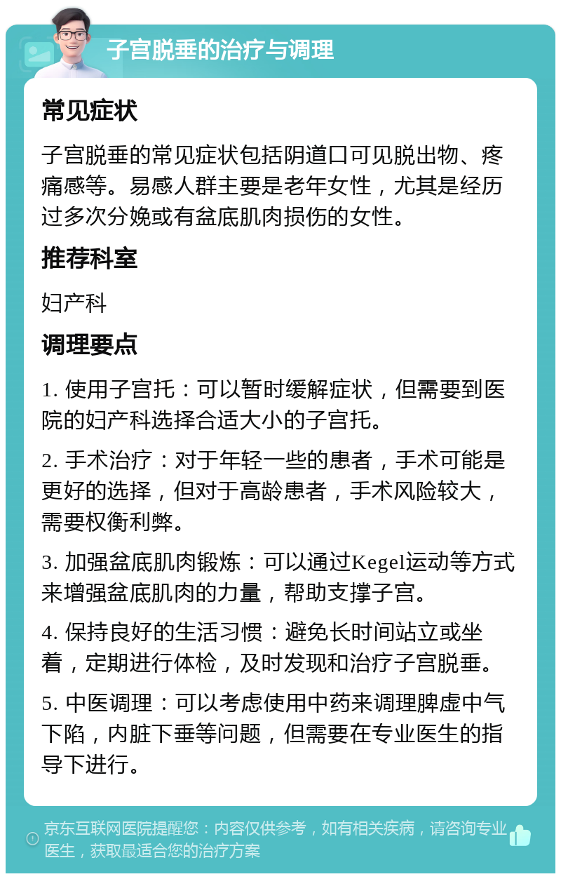 子宫脱垂的治疗与调理 常见症状 子宫脱垂的常见症状包括阴道口可见脱出物、疼痛感等。易感人群主要是老年女性，尤其是经历过多次分娩或有盆底肌肉损伤的女性。 推荐科室 妇产科 调理要点 1. 使用子宫托：可以暂时缓解症状，但需要到医院的妇产科选择合适大小的子宫托。 2. 手术治疗：对于年轻一些的患者，手术可能是更好的选择，但对于高龄患者，手术风险较大，需要权衡利弊。 3. 加强盆底肌肉锻炼：可以通过Kegel运动等方式来增强盆底肌肉的力量，帮助支撑子宫。 4. 保持良好的生活习惯：避免长时间站立或坐着，定期进行体检，及时发现和治疗子宫脱垂。 5. 中医调理：可以考虑使用中药来调理脾虚中气下陷，内脏下垂等问题，但需要在专业医生的指导下进行。