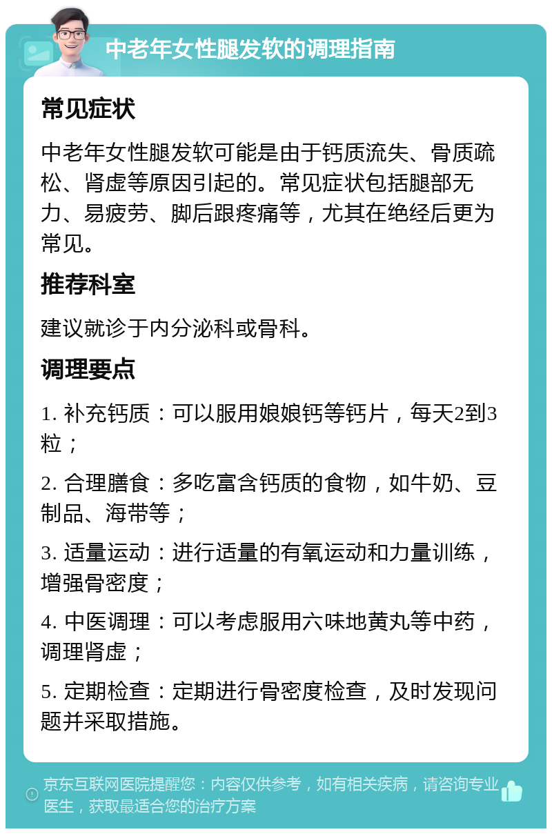 中老年女性腿发软的调理指南 常见症状 中老年女性腿发软可能是由于钙质流失、骨质疏松、肾虚等原因引起的。常见症状包括腿部无力、易疲劳、脚后跟疼痛等，尤其在绝经后更为常见。 推荐科室 建议就诊于内分泌科或骨科。 调理要点 1. 补充钙质：可以服用娘娘钙等钙片，每天2到3粒； 2. 合理膳食：多吃富含钙质的食物，如牛奶、豆制品、海带等； 3. 适量运动：进行适量的有氧运动和力量训练，增强骨密度； 4. 中医调理：可以考虑服用六味地黄丸等中药，调理肾虚； 5. 定期检查：定期进行骨密度检查，及时发现问题并采取措施。