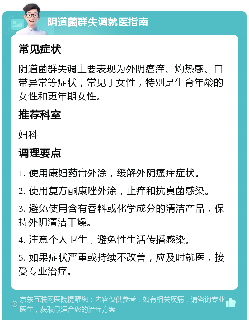 阴道菌群失调就医指南 常见症状 阴道菌群失调主要表现为外阴瘙痒、灼热感、白带异常等症状，常见于女性，特别是生育年龄的女性和更年期女性。 推荐科室 妇科 调理要点 1. 使用康妇药膏外涂，缓解外阴瘙痒症状。 2. 使用复方酮康唑外涂，止痒和抗真菌感染。 3. 避免使用含有香料或化学成分的清洁产品，保持外阴清洁干燥。 4. 注意个人卫生，避免性生活传播感染。 5. 如果症状严重或持续不改善，应及时就医，接受专业治疗。