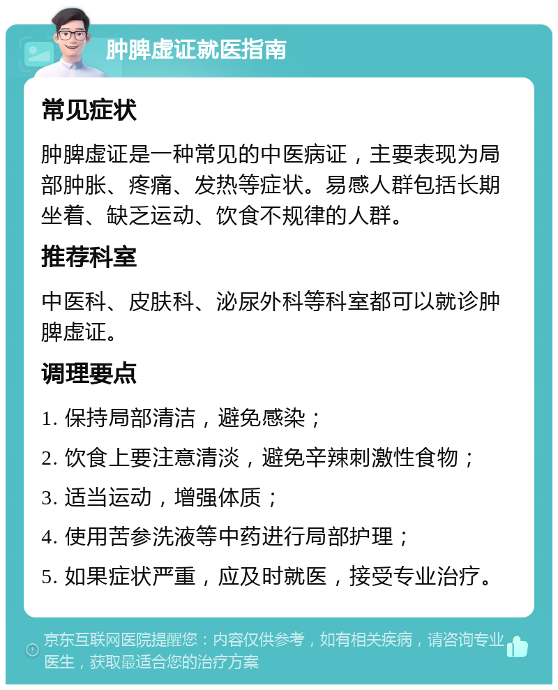 肿脾虚证就医指南 常见症状 肿脾虚证是一种常见的中医病证，主要表现为局部肿胀、疼痛、发热等症状。易感人群包括长期坐着、缺乏运动、饮食不规律的人群。 推荐科室 中医科、皮肤科、泌尿外科等科室都可以就诊肿脾虚证。 调理要点 1. 保持局部清洁，避免感染； 2. 饮食上要注意清淡，避免辛辣刺激性食物； 3. 适当运动，增强体质； 4. 使用苦参洗液等中药进行局部护理； 5. 如果症状严重，应及时就医，接受专业治疗。