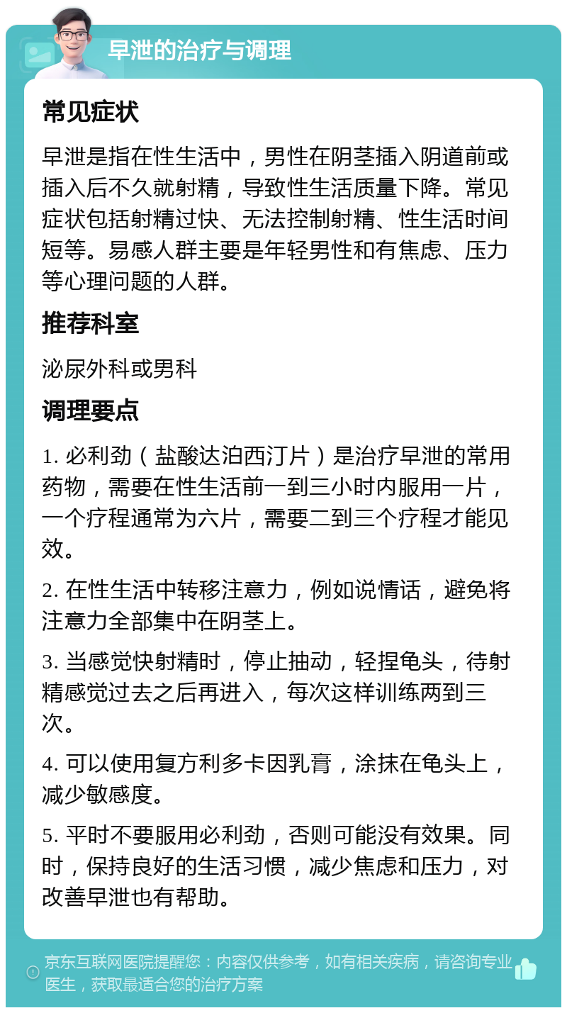 早泄的治疗与调理 常见症状 早泄是指在性生活中，男性在阴茎插入阴道前或插入后不久就射精，导致性生活质量下降。常见症状包括射精过快、无法控制射精、性生活时间短等。易感人群主要是年轻男性和有焦虑、压力等心理问题的人群。 推荐科室 泌尿外科或男科 调理要点 1. 必利劲（盐酸达泊西汀片）是治疗早泄的常用药物，需要在性生活前一到三小时内服用一片，一个疗程通常为六片，需要二到三个疗程才能见效。 2. 在性生活中转移注意力，例如说情话，避免将注意力全部集中在阴茎上。 3. 当感觉快射精时，停止抽动，轻捏龟头，待射精感觉过去之后再进入，每次这样训练两到三次。 4. 可以使用复方利多卡因乳膏，涂抹在龟头上，减少敏感度。 5. 平时不要服用必利劲，否则可能没有效果。同时，保持良好的生活习惯，减少焦虑和压力，对改善早泄也有帮助。