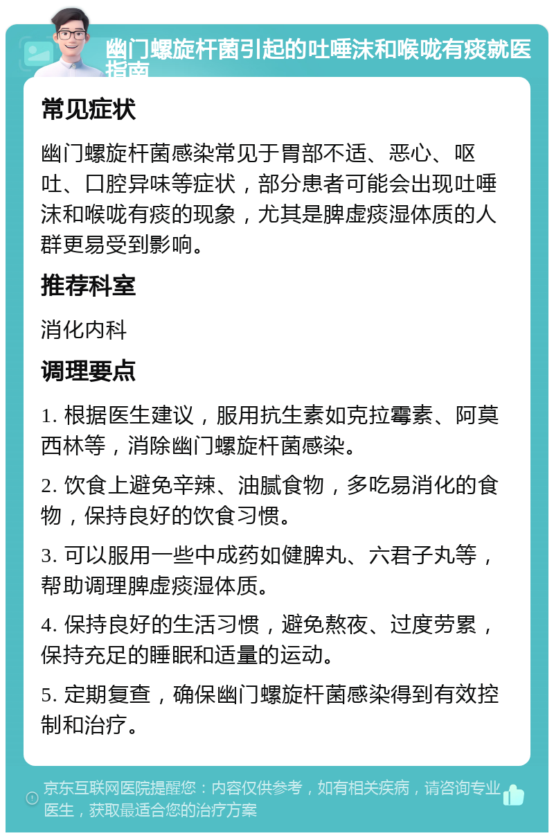 幽门螺旋杆菌引起的吐唾沫和喉咙有痰就医指南 常见症状 幽门螺旋杆菌感染常见于胃部不适、恶心、呕吐、口腔异味等症状，部分患者可能会出现吐唾沫和喉咙有痰的现象，尤其是脾虚痰湿体质的人群更易受到影响。 推荐科室 消化内科 调理要点 1. 根据医生建议，服用抗生素如克拉霉素、阿莫西林等，消除幽门螺旋杆菌感染。 2. 饮食上避免辛辣、油腻食物，多吃易消化的食物，保持良好的饮食习惯。 3. 可以服用一些中成药如健脾丸、六君子丸等，帮助调理脾虚痰湿体质。 4. 保持良好的生活习惯，避免熬夜、过度劳累，保持充足的睡眠和适量的运动。 5. 定期复查，确保幽门螺旋杆菌感染得到有效控制和治疗。