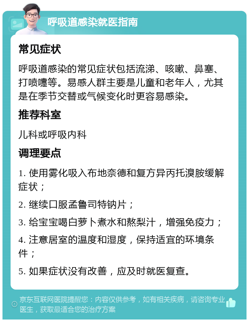 呼吸道感染就医指南 常见症状 呼吸道感染的常见症状包括流涕、咳嗽、鼻塞、打喷嚏等。易感人群主要是儿童和老年人，尤其是在季节交替或气候变化时更容易感染。 推荐科室 儿科或呼吸内科 调理要点 1. 使用雾化吸入布地奈德和复方异丙托溴胺缓解症状； 2. 继续口服孟鲁司特钠片； 3. 给宝宝喝白萝卜煮水和熬梨汁，增强免疫力； 4. 注意居室的温度和湿度，保持适宜的环境条件； 5. 如果症状没有改善，应及时就医复查。