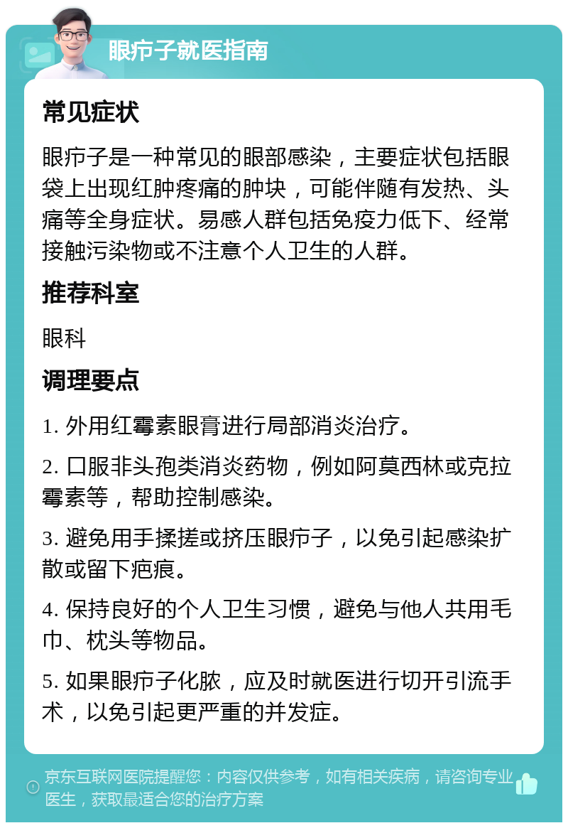 眼疖子就医指南 常见症状 眼疖子是一种常见的眼部感染，主要症状包括眼袋上出现红肿疼痛的肿块，可能伴随有发热、头痛等全身症状。易感人群包括免疫力低下、经常接触污染物或不注意个人卫生的人群。 推荐科室 眼科 调理要点 1. 外用红霉素眼膏进行局部消炎治疗。 2. 口服非头孢类消炎药物，例如阿莫西林或克拉霉素等，帮助控制感染。 3. 避免用手揉搓或挤压眼疖子，以免引起感染扩散或留下疤痕。 4. 保持良好的个人卫生习惯，避免与他人共用毛巾、枕头等物品。 5. 如果眼疖子化脓，应及时就医进行切开引流手术，以免引起更严重的并发症。