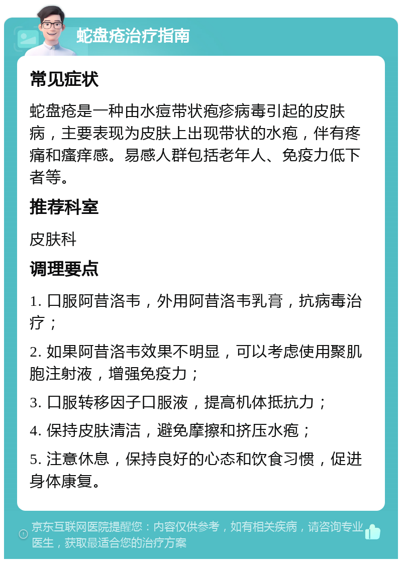 蛇盘疮治疗指南 常见症状 蛇盘疮是一种由水痘带状疱疹病毒引起的皮肤病，主要表现为皮肤上出现带状的水疱，伴有疼痛和瘙痒感。易感人群包括老年人、免疫力低下者等。 推荐科室 皮肤科 调理要点 1. 口服阿昔洛韦，外用阿昔洛韦乳膏，抗病毒治疗； 2. 如果阿昔洛韦效果不明显，可以考虑使用聚肌胞注射液，增强免疫力； 3. 口服转移因子口服液，提高机体抵抗力； 4. 保持皮肤清洁，避免摩擦和挤压水疱； 5. 注意休息，保持良好的心态和饮食习惯，促进身体康复。