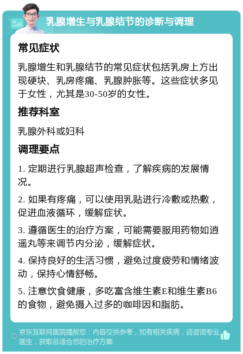 乳腺增生与乳腺结节的诊断与调理 常见症状 乳腺增生和乳腺结节的常见症状包括乳房上方出现硬块、乳房疼痛、乳腺肿胀等。这些症状多见于女性，尤其是30-50岁的女性。 推荐科室 乳腺外科或妇科 调理要点 1. 定期进行乳腺超声检查，了解疾病的发展情况。 2. 如果有疼痛，可以使用乳贴进行冷敷或热敷，促进血液循环，缓解症状。 3. 遵循医生的治疗方案，可能需要服用药物如逍遥丸等来调节内分泌，缓解症状。 4. 保持良好的生活习惯，避免过度疲劳和情绪波动，保持心情舒畅。 5. 注意饮食健康，多吃富含维生素E和维生素B6的食物，避免摄入过多的咖啡因和脂肪。