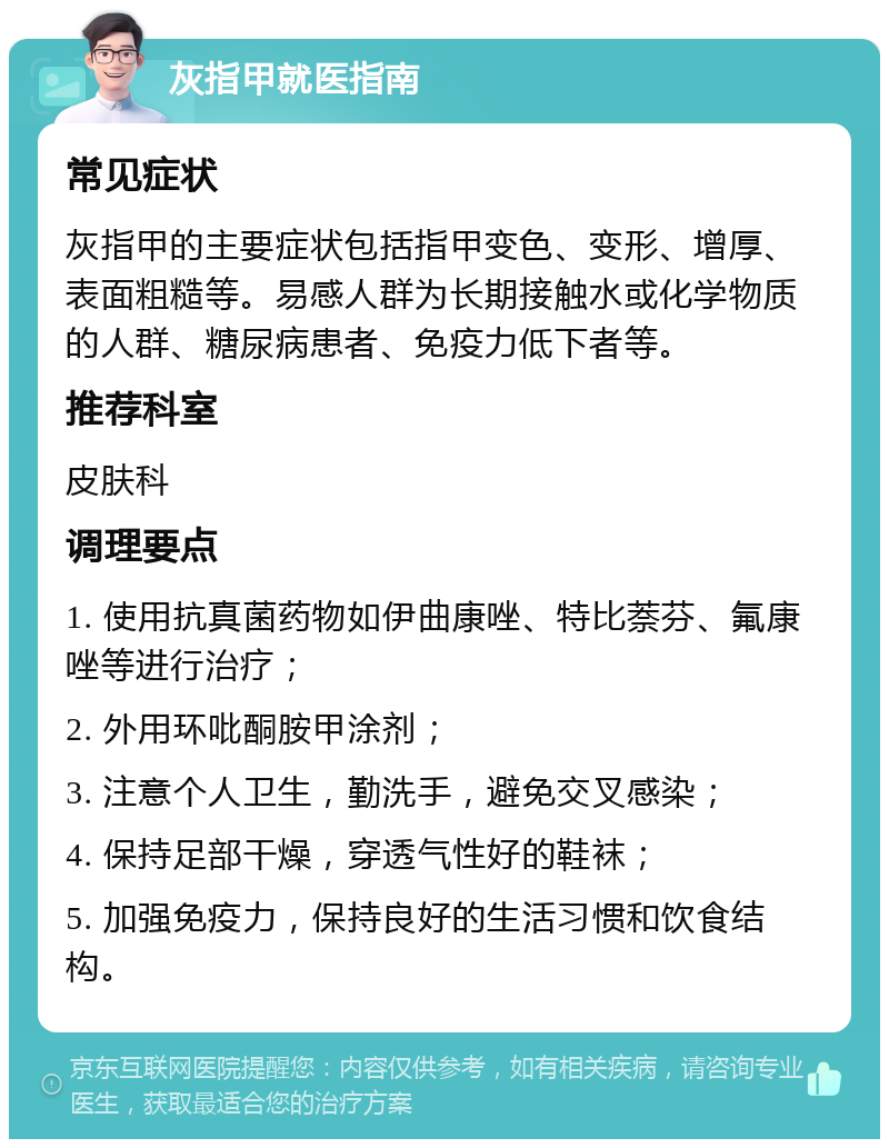 灰指甲就医指南 常见症状 灰指甲的主要症状包括指甲变色、变形、增厚、表面粗糙等。易感人群为长期接触水或化学物质的人群、糖尿病患者、免疫力低下者等。 推荐科室 皮肤科 调理要点 1. 使用抗真菌药物如伊曲康唑、特比萘芬、氟康唑等进行治疗； 2. 外用环吡酮胺甲涂剂； 3. 注意个人卫生，勤洗手，避免交叉感染； 4. 保持足部干燥，穿透气性好的鞋袜； 5. 加强免疫力，保持良好的生活习惯和饮食结构。