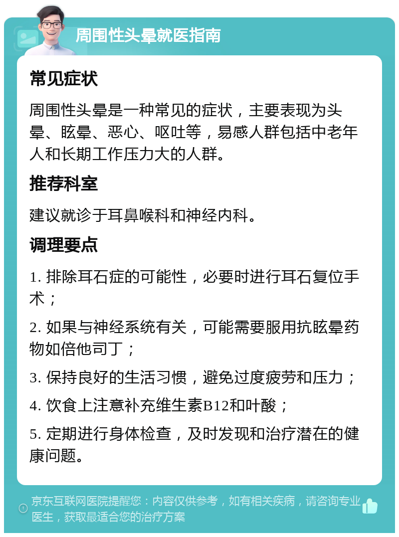 周围性头晕就医指南 常见症状 周围性头晕是一种常见的症状，主要表现为头晕、眩晕、恶心、呕吐等，易感人群包括中老年人和长期工作压力大的人群。 推荐科室 建议就诊于耳鼻喉科和神经内科。 调理要点 1. 排除耳石症的可能性，必要时进行耳石复位手术； 2. 如果与神经系统有关，可能需要服用抗眩晕药物如倍他司丁； 3. 保持良好的生活习惯，避免过度疲劳和压力； 4. 饮食上注意补充维生素B12和叶酸； 5. 定期进行身体检查，及时发现和治疗潜在的健康问题。