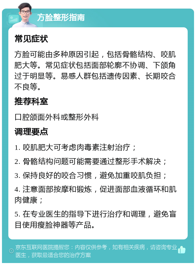 方脸整形指南 常见症状 方脸可能由多种原因引起，包括骨骼结构、咬肌肥大等。常见症状包括面部轮廓不协调、下颌角过于明显等。易感人群包括遗传因素、长期咬合不良等。 推荐科室 口腔颌面外科或整形外科 调理要点 1. 咬肌肥大可考虑肉毒素注射治疗； 2. 骨骼结构问题可能需要通过整形手术解决； 3. 保持良好的咬合习惯，避免加重咬肌负担； 4. 注意面部按摩和锻炼，促进面部血液循环和肌肉健康； 5. 在专业医生的指导下进行治疗和调理，避免盲目使用瘦脸神器等产品。