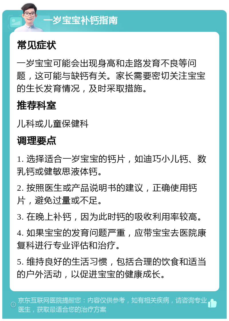 一岁宝宝补钙指南 常见症状 一岁宝宝可能会出现身高和走路发育不良等问题，这可能与缺钙有关。家长需要密切关注宝宝的生长发育情况，及时采取措施。 推荐科室 儿科或儿童保健科 调理要点 1. 选择适合一岁宝宝的钙片，如迪巧小儿钙、数乳钙或健敏思液体钙。 2. 按照医生或产品说明书的建议，正确使用钙片，避免过量或不足。 3. 在晚上补钙，因为此时钙的吸收利用率较高。 4. 如果宝宝的发育问题严重，应带宝宝去医院康复科进行专业评估和治疗。 5. 维持良好的生活习惯，包括合理的饮食和适当的户外活动，以促进宝宝的健康成长。