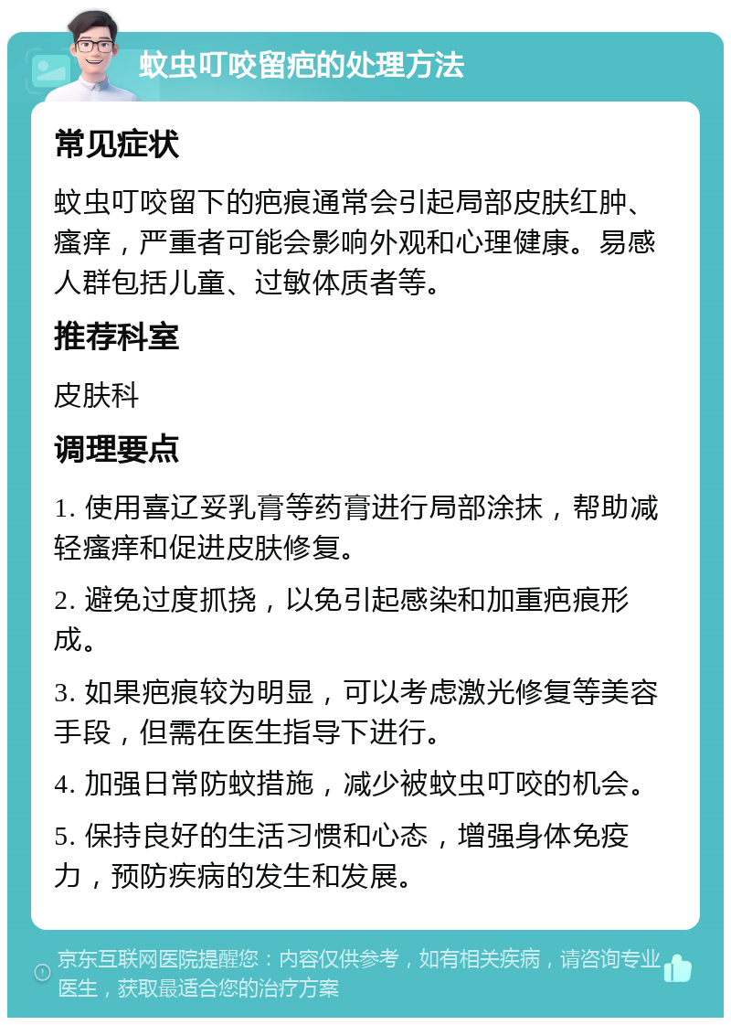 蚊虫叮咬留疤的处理方法 常见症状 蚊虫叮咬留下的疤痕通常会引起局部皮肤红肿、瘙痒，严重者可能会影响外观和心理健康。易感人群包括儿童、过敏体质者等。 推荐科室 皮肤科 调理要点 1. 使用喜辽妥乳膏等药膏进行局部涂抹，帮助减轻瘙痒和促进皮肤修复。 2. 避免过度抓挠，以免引起感染和加重疤痕形成。 3. 如果疤痕较为明显，可以考虑激光修复等美容手段，但需在医生指导下进行。 4. 加强日常防蚊措施，减少被蚊虫叮咬的机会。 5. 保持良好的生活习惯和心态，增强身体免疫力，预防疾病的发生和发展。