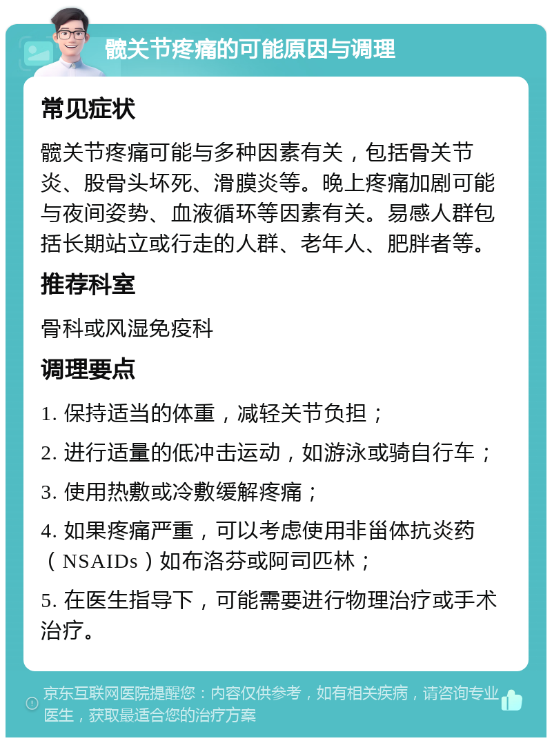 髋关节疼痛的可能原因与调理 常见症状 髋关节疼痛可能与多种因素有关，包括骨关节炎、股骨头坏死、滑膜炎等。晚上疼痛加剧可能与夜间姿势、血液循环等因素有关。易感人群包括长期站立或行走的人群、老年人、肥胖者等。 推荐科室 骨科或风湿免疫科 调理要点 1. 保持适当的体重，减轻关节负担； 2. 进行适量的低冲击运动，如游泳或骑自行车； 3. 使用热敷或冷敷缓解疼痛； 4. 如果疼痛严重，可以考虑使用非甾体抗炎药（NSAIDs）如布洛芬或阿司匹林； 5. 在医生指导下，可能需要进行物理治疗或手术治疗。