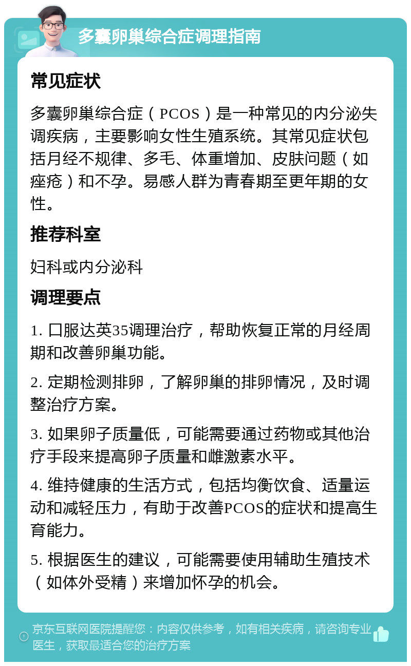 多囊卵巢综合症调理指南 常见症状 多囊卵巢综合症（PCOS）是一种常见的内分泌失调疾病，主要影响女性生殖系统。其常见症状包括月经不规律、多毛、体重增加、皮肤问题（如痤疮）和不孕。易感人群为青春期至更年期的女性。 推荐科室 妇科或内分泌科 调理要点 1. 口服达英35调理治疗，帮助恢复正常的月经周期和改善卵巢功能。 2. 定期检测排卵，了解卵巢的排卵情况，及时调整治疗方案。 3. 如果卵子质量低，可能需要通过药物或其他治疗手段来提高卵子质量和雌激素水平。 4. 维持健康的生活方式，包括均衡饮食、适量运动和减轻压力，有助于改善PCOS的症状和提高生育能力。 5. 根据医生的建议，可能需要使用辅助生殖技术（如体外受精）来增加怀孕的机会。